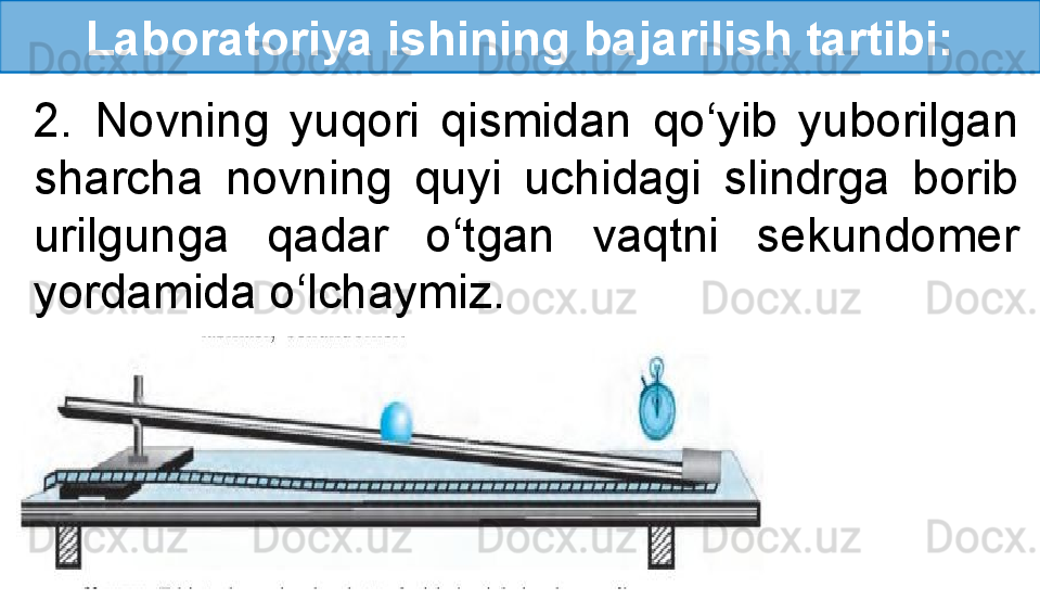 Laboratoriya ishining bajarilish tartibi:
2.  Novning  yuqori  qismidan  qo‘yib  yuborilgan 
sharcha  novning  quyi  uchidagi  slindrga  borib 
urilgunga  qadar  o‘tgan  vaqtni  sekundomer 
yordamida o‘lchaymiz. 