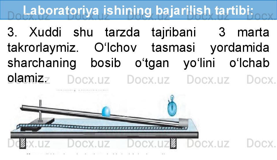 Laboratoriya ishining bajarilish tartibi:
3.  Xuddi  shu  tarzda  tajribani    3  marta 
takrorlaymiz.  O‘lchov  tasmasi  yordamida 
sharchaning  bosib  o‘tgan  yo‘lini  o‘lchab 
olamiz. 