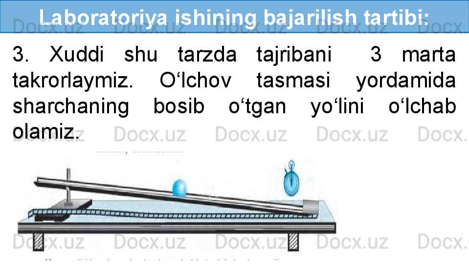 Laboratoriya ishining bajarilish tartibi:
3.  Xuddi  shu  tarzda  tajribani    3  marta 
takrorlaymiz.  O‘lchov  tasmasi  yordamida 
sharchaning  bosib  o‘tgan  yo‘lini  o‘lchab 
olamiz.
