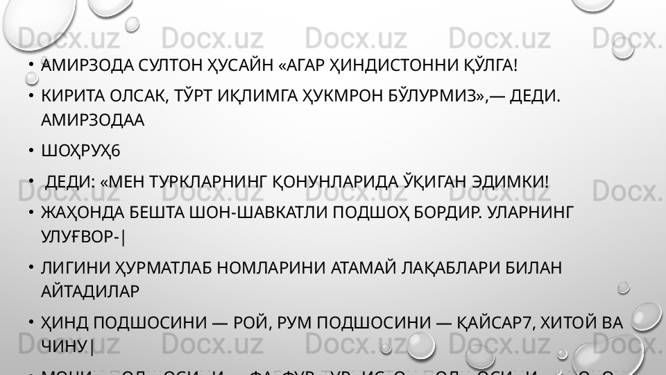 •
АМИРЗОДА СУЛТОН ҲУСАЙН «АГАР ҲИНДИСТОННИ ҚЎЛГА! 
•
КИРИТА ОЛСАК, ТЎРТ ИҚЛИМГА ҲУКМРОН БЎЛУРМИЗ»,— ДЕДИ. 
АМИРЗОДАА 
•
ШОҲРУҲ6
•
  ДЕДИ: «МЕН ТУРКЛАРНИНГ ҚОНУНЛАРИДА ЎҚИГАН ЭДИМКИ! 
•
ЖАҲОНДА БЕШТА ШОН-ШАВКАТЛИ ПОДШОҲ БОРДИР. УЛАРНИНГ 
УЛУҒВОР-| 
•
ЛИГИНИ ҲУРМАТЛАБ НОМЛАРИНИ АТАМАЙ ЛАҚАБЛАРИ БИЛАН 
АЙТАДИЛА P
•
ҲИНД ПОДШОСИНИ — РОЙ, РУМ ПОДШОСИНИ — ҚАЙСАР7, ХИТОЙ ВА 
ЧИНУ| 
•
МОЧИН ПОДШОСИНИ — ФАҒФУР, ТУРКИСТОН ПОДШОСИНИ -— ХОҚОН
•
ЭРОНУ ТУРОН ПОДШОСИНИ ШАҲАНШОҲ ДЕЙДИЛАР. 