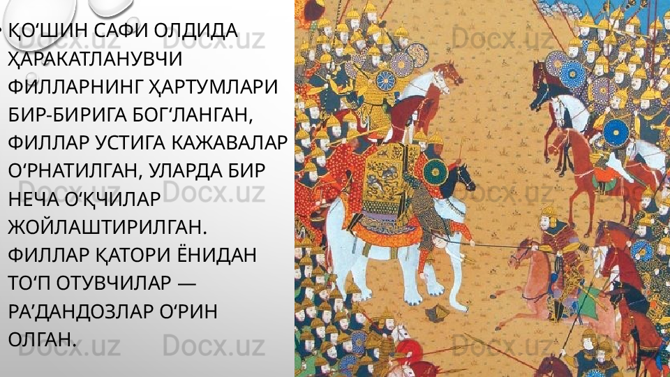 •
ҚОʻШИН САФИ ОЛДИДА 
ҲАРАКАТЛАНУВЧИ 
ФИЛЛАРНИНГ ҲАРТУМЛАРИ 
БИР-БИРИГА БОГʻЛАНГАН, 
ФИЛЛАР УСТИГА КАЖАВАЛАР 
ОʻРНАТИЛГАН, УЛАРДА БИР 
НЕЧА ОʻҚЧИЛАР 
ЖОЙЛАШТИРИЛГАН. 
ФИЛЛАР ҚАТОРИ ЁНИДАН 
ТОʻП ОТУВЧИЛАР — 
РАʼДАНДОЗЛАР ОʻРИН 
ОЛГАН.