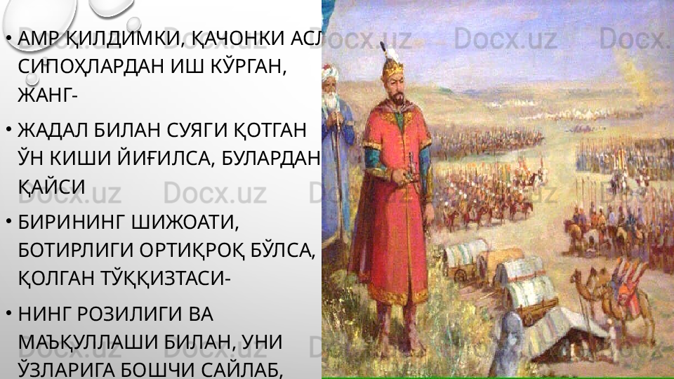 •
АМР ҚИЛДИМКИ, ҚАЧОНКИ АСЛ 
СИПОҲЛАРДАН ИШ КЎРГАН, 
ЖАНГ-
•
ЖАДАЛ БИЛАН СУЯГИ ҚОТГАН 
ЎН КИШИ ЙИҒИЛСА, БУЛАРДАН 
ҚАЙСИ 
•
БИРИНИНГ ШИЖОАТИ, 
БОТИРЛИГИ ОРТИҚРОҚ БЎЛСА, 
ҚОЛГАН ТЎҚҚИЗТАСИ-
•
НИНГ РОЗИЛИГИ ВА 
МАЪҚУЛЛАШИ БИЛАН, УНИ 
ЎЗЛАРИГА БОШЧИ САЙЛАБ, 
•
ОТИНИ ЎНБОШИ ДЕБ 
АТАСИНЛАР.