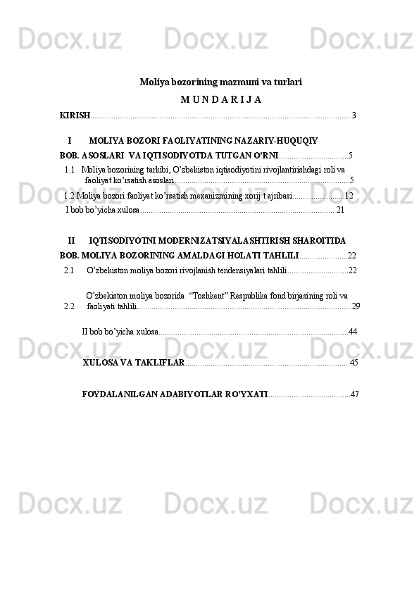 Moliya bozorining mazmuni va turlari  
M U N D A R I J A
KIRISH ............................................................................................................................3 
 
I MOLIYA BOZORI FAOLIYATINING NAZARIY-HUQUQIY   
BOB. ASOSLARI  VA IQTISODIYOTDA TUTGAN O’RNI .................................5   
1.1   Moliya bozorining tarkibi, O’zbekiston iqtisodiyotini rivojlantirishdagi roli va   
faoliyat ko’rsatish asoslari...................................................................................5   
1.2 Moliya bozori faoliyat ko’rsatish mexanizmining xorij t ajribasi.........................12  
  I bob bo’yicha xulosa............................................................................................  21
     
II IQTISODIYOTNI MODERNIZATSIYALASHTIRISH SHAROITIDA     
BOB. MOLIYA BOZORINING AMALDAGI HOLATI TAHLILI .......................22    
2.1 O’zbekiston moliya bozori rivojlanish tendensiyalari tahlili.............................22  
 
O’zbekiston moliya bozorida  “Toshkent” Respublika fond birjasining roli va   
2.2 faoliyati tahlili......................................................................................................29 
 
  II bob bo’yicha xulosa..........................................................................................44   
      
  XULOSA VA TAKLIFLAR ..............................................................................45   
     
  FOYDALANILGAN   ADABIYOTLAR   RO ’ YXATI ....................................... 47  
  