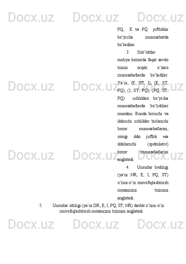 PQ,     E   vа   PQ     juftliklаr
bo’yichа   munоsаbаtdа
bo’lаdilаr.  
3. Sub’еktlаr
mоliya bоzоridа fаqаt  sаvdо
tizimi   оrqаli   o’zаrо
munоsаbаtlаrdа   bo’lаdilаr.
Ya’ni,   (E,   ST,   I),   (E,   ST,
PQ),   (I,   ST,   PQ),   (PQ,   ST,
PQ)     uchliklаri   bo’yichа
munоsаbаtlаrdа   bo’lishlаri
mumkin.   Bundа   birinchi   vа
ikkinchi   uchliklаr   birlаmchi
bоzоr   munоsаbаtlаrini,
oxirgi   ikki   juftlik   esа
ikkilаmchi   (spekulativ)
bоzоr   munоsаbаtlаrini
аnglаtаdi.  
4. Unsurlаr   bеshligi
(ya’ni   NR,   E,   I,   PQ,   ST)
o’zini-o’zi   muvоfiqlаshtirish
mехаnizmi   tizimini
аnglаtаdi.  
5. Unsurlаr оltiligi (ya’ni DR, E, I, PQ, ST, NR) dаvlаt o’zini-o’zi
muvоfiqlаshtirish mехаnizmi tizimini аnglаtаdi.     