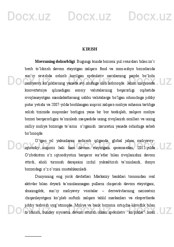 KIRISH  
 
Mavzuning   dolzarbligi .  Bugungi   kunda   bozorni   pul   resurslari   bilan   zo ’ r
berib   to ’ ldirish   davom   etayotgan   xalqaro   fond   va   xom - ashyo   bozorlarida
sun ’ iy   ravishda   oshirib   borilgan   spekulativ   narxlarning   paydo   bo ’ lishi
moliyaviy   ko ’ piklarning   yanada   avj   olishiga   olib   kelmoqda .   Jahon   miqyosida
konvertatsiya   qilinadigan   asosiy   valutalarning   beqarorligi   oqibatida
rivojlanayotgan   mamlakatlarning   ushbu   valutalarga   bo ’ lgan   ishonchiga   jiddiy
putur   yetishi   va  2007- yilda   boshlangan   inqiroz   xalqaro   moliya   sohasini   tartibga
solish   tizimida   nuqsonlar   borligini   yana   bir   bor   tasdiqlab ,   xalqaro   moliya
bozori   barqarorligini   ta ’ minlash   maqsadida   uning   rivojlanish   omillari   va   uning
milliy   moliya   bozoriga   ta ’ sirini     o ’ rganish     zaruratini   yanada   oshishiga   sabab
bo ’ lmoqda . 
O ’ tgan   yil   yakunlarini   sarhisob   qilganda ,   global   jahon   moliyaviy -
iqtisodiy   inqirozi   hali   ham   davom   etayotgani   qaramasdan ,   2012- yilda
O ’ zbekiston   o ’ z   iqtisodiyotini   barqaror   sur ’ atlar   bilan   rivojlanishni   davom
ettirdi ,   aholi   turmush   darajasini   izchil   yuksaltirish   ta ’ minlandi ,   dunyo
bozoridagi   o ’ z   o ’ rnini   mustahkamladi .  
Dunyoning   eng   yirik   davlatlari   Markaziy   banklari   tomonidan   real
aktivlar   bilan   deyarli   ta ’ minlanmagan   pullarni   chiqarish   davom   etayotgani ,
shuningdek ,   sun ’ iy   moliyaviy   vositalar   –   derivativlarning   nazoratsiz
chiqarilayotgani   ko ’ plab   nufuzli   xalqaro   tahlil   markazlari   va   ekspertlarda
jiddiy   tashvish   uyg ’ otmoqda .   Moliya   va   bank   bozorini   ortiqcha   likvidlik   bilan
to ’ ldirish ,   bunday   siyosatni   davom   ettirish   ulkan   spekulativ   “ ko ’ piklar ”   hosil
                          