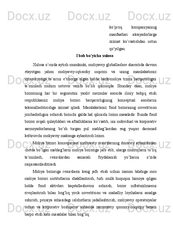 ko’prоq   kоmpаniyaning
mаnfааtlаri   aksiyadоrlаrgа
xizmаt   ko’rsаtishdаn   ustun
qo’yilgаn. 
I bob bo’yicha xulosa 
Xulosa o’rnida aytish mumkinki, moliyaviy globallashuv sharoitida davom
etayotgan   jahon   moliyaviy-iqtisodiy   inqirozi   va   uning   mamlakatimiz
iqtisodiyotiga   ta’sirini   e’tiborga   olgan   holda   bank-moliya   tizimi   barqarorligini
ta’minlash   muhim   ustuvor   vazifa   bo’lib   qolmoqda.   Shunday   ekan,   moliya
bozorining   har   bir   segmentini   yaxlit   mezonlar   asosida   ilmiy   tadqiq   etish
respublikamiz   moliya   bozori   barqarorligining   konseptual   asoslarini
takomillashtirishga   xizmat   qiladi.   Mamlakatimiz   fond   bozorining   investitsion
jozibadorligini oshirish birinchi galda hal qilinishi lozim masaladir. Bunda fond
bozori orqali qulayliklari va afzalliklarini ko’rsatib, uni individual va korporativ
sarmoyadorlarning   bo’sh   turgan   pul   mablag’laridan   eng   yuqori   daromad
keltiruvchi moliyaviy makonga aylantirish lozim. 
Moliya   bozori   konsepsiyasi   moliyaviy   resurslarning   doiraviy   aylanishidan
chetda bo’lgan mablag’larni moliya bozoriga jalb etib, ularga muhtojlarni to’liq
ta’minlash,   resurslardan   samarali   foydalanish   yo’llarini   o’zida
mujassamlashtiradi. 
Moliya   bozoriga   resurslarni   keng   jalb   etish   uchun   zamon   talabiga   mos
moliya   bozori   institutlarini   shakllantirish,   turli   mulk   huquqini   himoya   qilgan
holda   fond   aktivlari   kapitallashuvini   oshirish,   bozor   infratuzilmasini
rivojlantirish   bilan   bog’liq   yirik   investitsion   va   mahalliy   loyihalarni   amalga
oshirish,  pensiya  sohasidagi   islohotlarni   jadallashtirish,  moliyaviy operatsiyalar
uchun   va   korporativ   boshqaruv   sohasida   zamonaviy   qonuniy-huquqiy   bazani
barpo etish kabi masalalar bilan bog’liq.   
