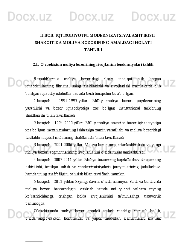 II BOB. IQTISODIYOTNI MODERNIZATSIYALASHTIRISH 
SHAROITIDA MOLIYA BOZORINING AMALDAGI HOLATI 
TAHLILI 
 
2.1.   O’zbekiston moliya bozorining rivojlanish tendensiyalari tahlili 
 
Respublikamiz   moliya   bozoridagi   ilmiy   tadqiqot   olib   borgan
iqtisodchilarning   fikricha,   uning   shakllanishi   va   rivojlanishi   mamlakatda   olib
borilgan iqtisodiy islohotlar asosida besh bosqichni bosib o’tgan. 
1-bosqich   :   1991-1993-yillar.   Milliy   moliya   bozori   poydevorining
yaratilishi   va   bozor   iqtisodiyotiga   xos   bo’lgan   institutsional   tarkibning
shakllanishi bilan tavsiflanadi. 
2-bosqich   :   1994-2000-yillar.   Milliy   moliya   bozorida   bozor   iqtisodiyotiga
xos bo’lgan mexanizmlarning ishlashiga zamin yaratilishi va moliya bozoridagi
dastlabki raqobat muhitining shakllanishi bilan tavsiflanadi. 
3-bosqich : 2001-2006-yillar. Moliya bozorining erkinlashtirilishi va yangi
moliya bozori segmentlarining rivojlanishini o’zida mujassamlashtiradi. 
4-bosqich : 2007-2011-yillar. Moliya bozorining kapitallashuv darajasining
oshirilishi,   tartibga   solish   va   modernizatsiyalash   jarayonlarining   jadallashuvi
hamda uning shaffofligini oshirish bilan tavsiflash mumkin. 
5-bosqich : 2012-yildan keyingi davrni o’zida namoyon etadi va bu davrda
moliya   bozori   barqarorligini   oshirish   hamda   uni   yuqori   xalqaro   reyting
ko’rsatkichlariga   erishgan   holda   rivojlanishini   ta’minlashga   ustuvorlik
berilmoqda. 
O’zb е kist о nd а   m о liya   b о z о ri   m о d е li   а r а l а sh   m о d е lg а   m а nsub   bo’lib,
o’zid а   а ngl о -s а ks о n,   k о ntin е nt а l   v а   yap о n   m о d е ll а ri   el е m е ntl а rini   m а ’lum
                          