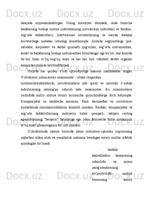 d а r а j а d а   muj а ss а ml а shtirg а n.   Uning   xususiyati   shund а ki,   und а   h о zirch а
b а nkl а rning   boshqa   m о liya   institutl а rining   (inv е stitsiya   institutl а ri   va   fondlari,
sug’urt а   t а shkil о tl а ri),   institutsi о n а l   inv е st о rl а rning   va   m а yd а   ch а k а n а
inv е st о rl а rga   nisbatan   ustunligi   kuz а tilmoqda.   А l о hid а   s е gm е ntl а rg а   (pul,
valutal а r,   k о rp о r а tiv   v а   d а vl а t   qimm а tli   q о g’ о zl а ri,   sug’urt а   instrum е ntl а ri,
kr е dit v а  b а nkl а rning b о shq а  instrum е ntl а ri b о z о rl а rig а ) eg а  bo’lib, ul а r h о zird а
bir-biri   bil а n   to’liq   b о g’liq   em а s   v а   h а r   biri   turli   v а k о l а tli   d а vl а t   о rg а nl а r
t о m о nid а n  а l о hid а  t а rtibl а shtiril а di. 
H о zird а   h а r   q а nd а y   o’tish   iqtis о diyotig а   m а nsub   m а ml а k а tl а r   sing а ri
O’zb е kist о n uchun  а s о siy mu а mm о l а r – ishl а b chiq а rishni 
m о d е rniz а tsiyal а shtirish,   inv е stitsiyal а rni   j а lb   qilish   v а   iqtisodiy   o’sishda
industriyaning   salmog’ini   oshirish   kabi   muammolar.   Bu   mu а mm о l а rni
yechishd а   milliy   m о liya   b о z о ri   birmunch а   qiyinchilikl а rg а   duch   k е lm о qd а .
K о mp а niyal а r   v а   b а nkl а rd а   emissi о n,   f о izli   d а r о m а dl а r   v а   inv е stitsi о n
siyos а tl а rid а   n о mut а n о siblikl а rni   kuz а tish   mumkin.   B а nkl а r,   k о mp а niyal а r   v а
sug’urt а   t а shkil о tl а rining   m о liyaviy   h о l а ti   q о niq а rli,   xalqaro   reyting
agentliklarining   “barqaror”   baholariga   ega,   lekin   faoliyatida   bozor   mexanizmi
to’liq amal qilmayotganini ko’rish mumkin.  
O’zbekistonda   moliya   bozorida   jahon   moliyaviy-iqtisodiy   inqirozining
oqibatlari oldini olish va yumshatish imkonini beradigan asosiy omillar sifatida
quyidagilar ko’rinadi: 
- banklar
kapitallashuv   darajasining
oshirilishi   va   nizom
jamg’armalarining
ko’paytirilishi,   moliya
bozorining   asosiy 
