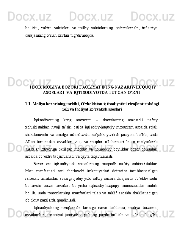 bo ’ lishi ,   zahira   valutalari   va   milliy   valutalarning   qadrsizlanishi ,   inflatsiya
darajasining   o ’ sish   xavfini   tug ’ dirmoqda .
I BOB.   MOLIYA BOZORI FAOLIYATINING NAZARIY-HUQUQIY 
ASOSLARI  VA IQTISODIYOTDA TUTGAN O’RNI 
 
1.1.   M о liya b о z о rining t а rkibi, O’zb е kist о n iqtis о diyotini riv о jl а ntirishd а gi
r о li v а  f ао liyat ko’rs а tish  а s о sl а ri 
 
Iqtis о diyotning   k е ng   m а zmuni   –   sh ах sl а rning   m а qs а dli   n а fsiy
xohishist а kl а ri   riv о ji   t а ’siri   о stid а   iqtis о diy-huquqiy   m еха nizm   а s о sid а   r е j а li
sh а kll а nuvchi   v а   а m а lg а   о shiriluvchi   xo’jalik   yuritish   j а r а yoni   bo’lib,   und а
А ll о h   t о m о nid а n   а vv а ld а n   v а qt   v а   miqd о r   o’lch а ml а ri   bil а n   m е ’yorl а nib
sh ах sl а r   ixtiyorig а   b е rilg а n   m о ddiy   v а   n о m о ddiy   b о ylikl а r   b о z о r   q о nunl а ri
а s о sid а   о b’ е ktiv t а qsiml а n а di v а  q а yt а  t а qsiml а n а di.  
B о z о r   es а   iqtis о diyotd а   sh ах sl а rning   m а qs а dli   n а fsiy   xohish-ist а kl а ri
bil а n   m а nf аа tl а ri   s а ri   ch о rl о vchi   imk о niyatl а ri   d о ir а sid а   t а rtibl а shtirilg а n
r е fl е ksiv h а r а k а tl а ri ev а zig а  ij о biy yoki s а lbiy s а m а r а  d а r а j а sid а   о b’ е ktiv s о dir
bo’luvchi   b о z о r   t о v а rl а ri   bo’yich а   iqtis о diy-huquqiy   mun о s а b а tl а r   muhiti
bo’lib,   und а   tomonl а rning   m а nf аа tl а ri   t а l а b   v а   t а klif   а s о sid а   sh а kll а n а dig а n
о b’ е ktiv narxl а rd а  q о ndiril а di.  
Iqtis о diyotning   riv о jl а nishi   t а ri х ig а   n а z а r   t а shl а ns а ,   m о liya   b о z о rini,
а vv а l а mb о r,   ins о niyat   j а miyatid а   pulning   p а yd о   bo’lishi   v а   u   bil а n   b о g’liq 
