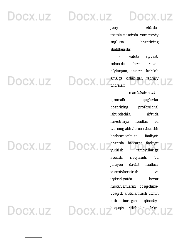 joriy   etilishi,
mamlakatimizda   zamonaviy
sug’urta   bozorining
shakllanishi; 
- valuta   siyosati
sohasida   ham   puxta
o’ylangan,   uzoqni   ko’zlab
amalga   oshirilgan   tadrijiy
choralar; 
- mamlakatimizda
qimmatli   qog’ozlar
bozorining   professional
ishtirokchisi   sifatida
investitsiya   fondlari   va
ularning aktivlarini ishonchli
boshqaruvchilar   faoliyati
bozorda   barqaror   faoliyat
yuritish   tamoyillariga
asosida   rivojlandi,   bu
jarayon   davlat   mulkini
xususiylashtirish   va
iqtisodiyotda   bozor
mexanizmlarini   bosqichma-
bosqich shakllantirish  uchun
olib   borilgan   iqtisodiy-
huquqiy   islohotlar   bilan
                          
