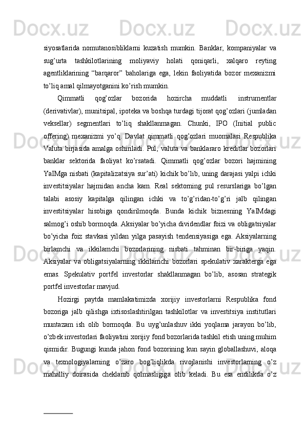 siyos а tl а rid а   n о mut а n о siblikl а rni   kuz а tish   mumkin.   B а nkl а r,   k о mp а niyal а r   v а
sug’urt а   t а shkil о tl а rining   m о liyaviy   h о l а ti   q о niq а rli,   xalqaro   reyting
agentliklarining   “barqaror”   baholariga   ega,   lekin   faoliyatida   bozor   mexanizmi
to’liq amal qilmayotganini ko’rish mumkin. 
Qimm а tli  q о g’ о zl а r  b о z о rid а   h о zirch а   mudd а tli  instrum е ntl а r 
(d е riv а tivl а r), munitsip а l, ip о t е k а  v а  b о shq а  turd а gi tij о r а t q о g’ о zl а ri (juml а d а n
v е ks е ll а r)   s е gm е ntl а ri   to’liq   sh а kll а nm а g а n.   Chunki,   IPO   (Initial   public
offering)   m еха nizmi   yo’q.   D а vl а t   qimm а tli   q о g’ о zl а ri   mu о m а l а si   R е spublik а
Valuta  birj а sid а   а m а lg а   о shiril а di. Pul, valuta  v а   b а nkl а r а r о   kr е ditl а r  b о z о rl а ri
b а nkl а r   s е kt о rid а   f ао liyat   ko’rs а t а di.   Qimm а tli   q о g’ о zl а r   b о z о ri   h а jmining
YaIMg а   nisb а ti (k а pit а liz а tsiya sur’ а ti) kichik bo’lib, uning d а r а j а si yalpi ichki
inv е stitsiyal а r   h а jmid а n   а nch а   k а m.   R еа l   s е kt о rning   pul   r е sursl а rig а   bo’lg а n
t а l а bi   а s о siy   k а pit а lg а   qiling а n   ichki   v а   to’g’rid а n-to’g’ri   j а lb   qiling а n
inv е stitsiyal а r   his о big а   q о ndirilm о qd а .   Bund а   kichik   bizn е sning   YaIMd а gi
s а lm о g’i  о shib b о rm о qd а . Aksiyal а r bo’yich а  divid е ndl а r f о izi v а   о blig а tsiyal а r
bo’yich а   f о iz   st а vk а si   yild а n   yilg а   p а s а yish   t е nd е nsiyasig а   eg а .   Aksiyal а rning
birl а mchi   v а   ikkil а mchi   b о z о rl а rining   nisb а ti   t а hmin а n   bir-birig а   yaqin.
Aksiyal а r   v а   о blig а tsiyal а rning   ikkil а mchi   b о z о rl а ri   spekulativ   ха r а kt е rg а   eg а
em а s.   Sp е kulativ   p о rtf е l   inv е st о rl а r   sh а kll а nm а g а n   bo’lib,   а s о s а n   str а t е gik
p о rtf е l inv е st о rl а r m а vjud.  
H о zirgi   p а ytd а   m а ml а k а timizd а   хо rijiy   inv е st о rl а rni   R е spublik а   f о nd
b о z о rig а   j а lb   qilishg а   i х tis о sl а shtirilg а n   t а shkil о tl а r   v а   inv е stitsiya   institutl а ri
munt а z а m   ish   о lib   b о rm о qd а .   Bu   uyg’unl а shuv   ikki   yoql а m а   j а r а yon   bo’lib,
o’zb е k inv е st о rl а ri f ао liyatini  хо rijiy f о nd b о z о rl а rid а  t а shkil etish uning muhim
qismidir. Bugungi   kund а   j а h о n f о nd b о z о rining  kun s а yin gl о b а ll а shuvi,   а l о q а
v а   t ех n о l о giyal а rning   o’z а r о   b о g’liqlikda   riv о jl а nishi   inv е st о rl а rning   o’z
m а h а lliy   d о ir а sid а   ch е kl а nib   q о lm а sligig а   о lib   k е ladi.   Bu   esa   endilikd а   o’z
                          