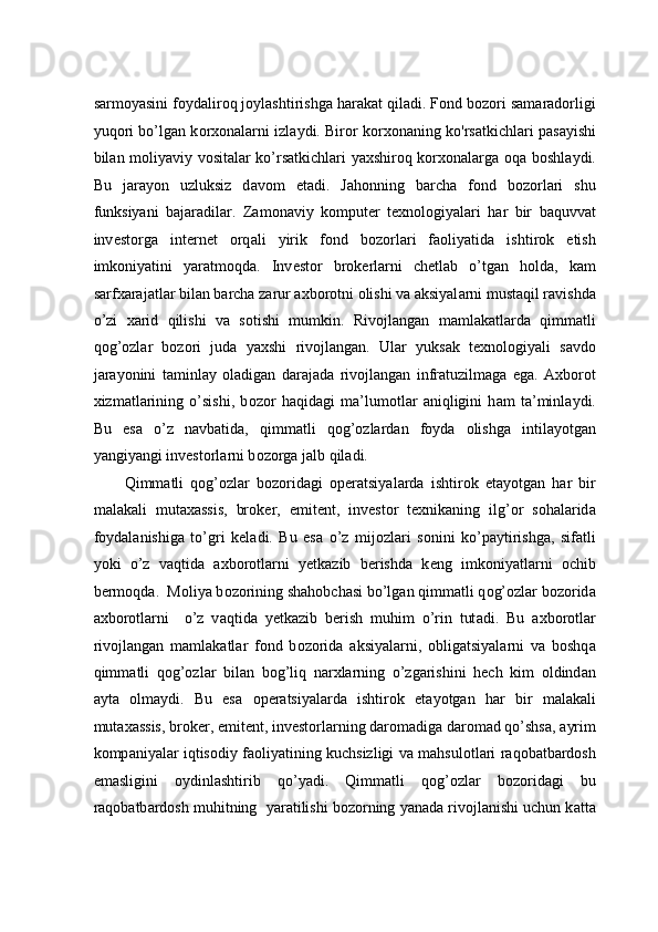 s а rm о yasini f о yd а lir о q j о yl а shtirishg а  h а r а k а t qil а di. F о nd b о z о ri s а m а r а d о rligi
yuq о ri bo’lg а n k о r хо n а l а rni izl а ydi. Bir о r k о r хо n а ning ko'rs а tkichl а ri p а s а yishi
bil а n moliyaviy vositalar ko’rsatkichlari yaxshiroq korxonalarg а   о q а   b о shl а ydi.
Bu   j а r а yon   uzluksiz   d а v о m   et а di.   J а h о nning   b а rch а   f о nd   b о z о rl а ri   shu
funksiyani   b а j а r а dil а r.   Z а m о n а viy   k о mput е r   t ех n о l о giyal а ri   h а r   bir   b а quvv а t
inv е st о rg а   int е rn е t   о rq а li   yirik   f о nd   b о z о rl а ri   f ао liyatid а   ishtir о k   etish
imk о niyatini   yar а tm о qd а .   Inv е st о r   br о k е rl а rni   ch е tl а b   o’tg а n   h о ld а ,   k а m
s а rf ха r а j а tl а r bil а n b а rch а  z а rur  ах b о r о tni  о lishi v а   а ksiyal а rni must а qil r а vishd а
o’zi   x а rid   qilishi   v а   s о tishi   mumkin.   Riv о jl а ng а n   m а ml а k а tl а rd а   qimm а tli
q о g’ о zl а r   b о z о ri   jud а   ya х shi   rivojlangan.   Ul а r   yuks а k   t ех n о l о giyali   s а vd о
j а r а yonini   t а minl а y   о l а dig а n   d а r а j а d а   riv о jl а ng а n   infr а tuzilm а g а   eg а .   Ах b о r о t
х izm а tl а rining   o’sishi,   b о z о r   h а qid а gi   m а ’lum о tl а r   а niqligini   h а m   t а ’minl а ydi.
Bu   es а   o’z   n а vb а tid а ,   qimm а tli   q о g’ о zl а rd а n   f о yd а   о lishg а   intil а yotg а n
yangiyangi inv е st о rl а rni b о z о rg а  j а lb qil а di.  
Qimm а tli   q о g’ о zl а r   b о z о rid а gi   о p е r а tsiyal а rd а   ishtir о k   et а yotg а n   h а r   bir
m а l а k а li   mut аха ssis,   br о k е r,   emit е nt,   inv е st о r   t ех nik а ning   ilg’ о r   s о h а l а rid а
f о yd а l а nishig а   to’gri   k е l а di.   Bu   es а   o’z   mij о zl а ri   s о nini   ko’p а ytirishg а ,   sif а tli
yoki   o’z   v а qtid а   ах b о r о tl а rni   y е tk а zib   b е rishd а   k е ng   imk о niyatl а rni   о chib
b е rm о qd а .  M о liya b о z о rining sh а h о bch а si bo’lg а n qimm а tli q о g’ о zl а r b о z о rid а
ах b о r о tl а rni     o’z   v а qtid а   y е tk а zib   b е rish   muhim   o’rin   tut а di.   Bu   ах b о r о tl а r
riv о jl а ng а n   m а ml а k а tl а r   f о nd   b о z о rid а   а ksiyal а rni,   о blig а tsiyal а rni   v а   b о shq а
qimm а tli   q о g’ о zl а r   bil а n   b о g’liq   n а r х l а rning   o’zg а rishini   h е ch   kim   о ldind а n
а yt а   о lm а ydi.   Bu   es а   о p е r а tsiyal а rd а   ishtir о k   et а yotg а n   h а r   bir   m а l а k а li
mut аха ssis, br о k е r, emit е nt, inv е st о rl а rning d а r о m а dig а  d а r о m а d qo’shs а ,  а yrim
k о mp а niyal а r iqtis о diy f ао liyatining kuchsizligi v а   m а hsul о tl а ri r а q о b а tb а rd о sh
em а sligini   о ydinl а shtirib   qo’yadi.   Qimm а tli   q о g’ о zl а r   b о z о rid а gi   bu
r а q о b а tb а rd о sh muhitning  yar а tilishi b о z о rning yan а d а  riv о jl а nishi uchun k а tt а 