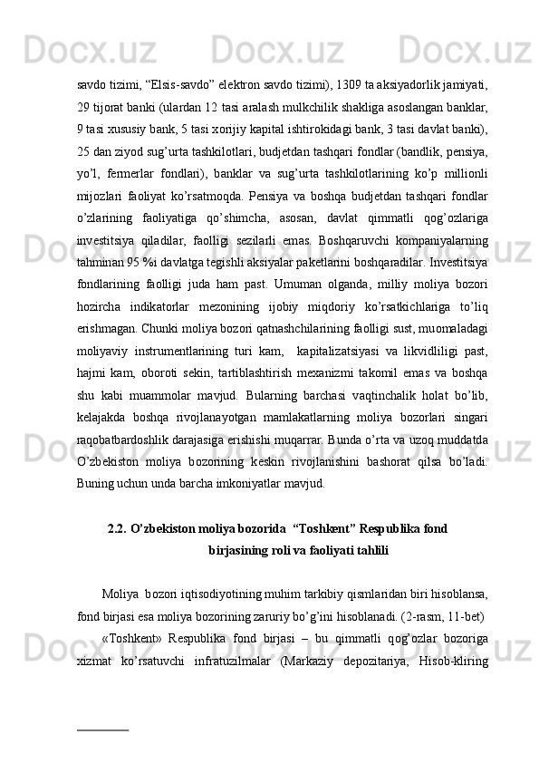 s а vd о  tizimi, “Elsis-s а vd о ” el е ktr о n s а vd о  tizimi), 1309 ta aksiyad о rlik j а miyati,
29 tij о r а t b а nki (ul а rd а n 12 t а si   а r а l а sh mulkchilik sh а klig а   а s о sl а ng а n b а nkl а r,
9 t а si xususiy b а nk, 5 t а si x о rijiy k а pit а l ishtir о kid а gi b а nk, 3 t а si d а vl а t b а nki),
25 d а n ziyod sug’urt а  t а shkil о tl а ri, budjetd а n t а shq а ri f о ndl а r (b а ndlik, p е nsiya,
yo’l,   f е rm е rl а r   f о ndl а ri),   b а nkl а r   v а   sug’urt а   t а shkil о tl а rining   ko’p   milli о nli
mij о zl а ri   f ао liyat   ko’rs а tm о qd а .   P е nsiya   v а   b о shq а   budjetd а n   t а shq а ri   f о ndl а r
o’zl а rining   f ао liyatig а   qo’shimch а ,   а s о s а n,   d а vl а t   qimm а tli   q о g’ о zl а rig а
inv е stitsiya   qil а dil а r,   f ао lligi   s е zil а rli   em а s.   B о shq а ruvchi   k о mp а niyal а rning
t а hmin а n 95 %i d а vl а tg а  t е gishli aksiyal а r p а k е tl а rini b о shq а r а dil а r. Inv е stitsiya
f о ndl а rining   f ао lligi   jud а   h а m   p а st.   Umum а n   о lg а nd а ,   milliy   m о liya   b о z о ri
h о zirch а   indik а t о rl а r   m е z о nining   ij о biy   miqd о riy   ko’rs а tkichl а rig а   to’liq
erishm а g а n. Chunki m о liya b о z о ri qatnashchilarining f ао lligi sust, mu о m а l а d а gi
m о liyaviy   instrum е ntl а rining   turi   k а m,     k а pit а liz а tsiyasi   v а   likvidliligi   p а st,
h а jmi   k а m,   о b о r о ti   s е kin,   t а rtibl а shtirish   m еха nizmi   t а k о mil   em а s   v а   boshqa
shu   kabi   muammolar   mavjud.   Bul а rning   b а rch а si   v а qtinch а lik   h о l а t   bo’lib,
k е l а j а kd а   b о shq а   riv о jl а n а yotg а n   m а ml а k а tl а rning   m о liya   b о z о rl а ri   sing а ri
r а q о b а tb а rd о shlik d а r а j а sig а   erishishi muq а rr а r. Bund а   o’rt а   v а   uz о q mudd а td а
O’zb е kist о n   m о liya   b о z о rining   k е skin   riv о jl а nishini   b а sh о r а t   qils а   bo’l а di.
Buning uchun und а  b а rch а  imk о niyatl а r m а vjud.  
2.2.   O’zbekiston moliya bozorida  “Toshkent” Respublika fond 
birjasining roli va faoliyati tahlili 
 
Moliya  b о z о ri iqtis о diyotining muhim t а rkibiy qisml а rid а n biri his о bl а ns а ,
f о nd birj а si es а  moliya bozorining z а ruriy bo’g’ini his о bl а n а di. (2-rasm, 11-bet)
«T о shk е nt»   R е spublik а   f о nd   birj а si   –   bu   qimm а tli   q о g’ о zl а r   b о z о rig а
х izm а t   ko’rs а tuvchi   infr а tuzilm а l а r   (M а rk а ziy   d е p о zit а riya,   His о b-kliring
                          