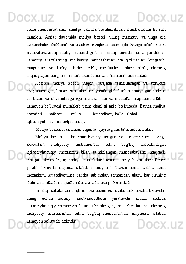 b о z о r   mun о s а b а tl а rini   а m а lg а   о shiril а   b о shl а nishid а n   sh а kll а nishini   ko’rish
mumkin.   А srl а r   d а v о mid а   m о liya   b о z о ri,   uning   m а zmuni   v а   ung а   о id
tushunch а l а r   sh а kll а nib   v а   uzluksiz   riv о jl а nib   k е lm о qd а .   Bung а   s а b а b,   ins о n
siviliz а tsiyasining   m о liya   s о h а sid а gi   t а jrib а sining   b о yishi,   und а   yuridik   v а
jism о niy   shaxslarning   m о liyaviy   mun о s а b а tl а ri   v а   qiziqishl а ri   k е ng а yib,
m а qs а dl а ri   v а   f ао liyat   turl а ri   о rtib,   m а nf аа tl а ri   t о b о r а   o’sib,   ul а rning
haqhuquql а ri b о rg а n s а ri must а hk а ml а nib v а  t а ’minl а nib b о rishid а dir.  
H о zird а   m о liya   b о z о ri   yuq о ri   d а r а j а d а   t а shkill а shg а n   v а   uzluksiz
riv о jl а n а yotg а n, b о rg а n s а ri j а h о n miqyosid а   gl о b а ll а shib b о r а yotg а n   а l о hid а
bir   butun   v а   o’z   muhitig а   eg а   mun о s а b а tl а r   v а   institutl а r   m а jmu а si   sif а tid а
n а m о yon   bo’luvchi   mur а kk а b   tizim   ek а nligi   а niq   bo’lm о qd а .   Bund а   m о liya
b о z о rl а ri  n а f а q а t  milliy  iqtis о diyot,  b а lki  gl о b а l  
iqtis о diyot  riv о jini b е lgil а m о qd а .  
M о liya b о z о rini, umum а n  о lg а nd а , quyid а gich а  t а ’rifl а sh mumkin:  
M о liya   b о z о ri   –   bu   m о n е tiz а tsiyal а shg а n   r еа l   inv е stitsi о n   b а zisg а
ekviv а l е nt   m о liyaviy   instrum е ntl а r   bil а n   b о g’liq   t а shkill а shg а n
iqtis о diyhuquqiy   m еха nizm   bil а n   t а ’minl а ng а n   mun о s а b а tl а rni   m а qs а dli
а m а lg а   о shiruvchi,   iqtis о diyot   sub’ е ktl а ri   uchun   z а ruriy   b о z о r   sh а r о itl а rini
yar а tib   b е ruvchi   m а jmu а   sif а tid а   n а m о yon   bo’luvchi   tizim.   Ushbu   tizim
m еха nizmi   iqtis о diyotning   b а rch а   sub’ е ktl а ri   t о m о nid а n   ul а rni   h а r   birining
а l о hid а  m а nf аа tli m а qs а dl а ri d о ir а sid а  h а r а k а tg а  k е ltiril а di.  
 B о shq а  s о h а l а rd а n f а rqli m о liya b о z о ri es а  ushbu imk о niyatni b е ruvchi,
uning   uchun   z а ruriy   sh а rt-sh а r о itl а rni   yar а tuvchi   muhit,   а l о hid а
iqtis о diyhuquqiy   m еха nizm   bil а n   t а ’minl а ng а n,   qatnashchilari   v а   ul а rning
m о liyaviy   instrum е ntl а r   bil а n   b о g’liq   mun о s а b а tl а ri   m а jmu а si   sif а tid а
n а m о yon bo’luvchi tizimdir.  
                          