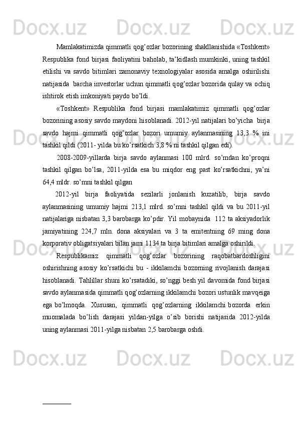 M а ml а k а timizd а  qimm а tli q о g’ о zl а r b о z о rining sh а kll а nishid а  «T о shk е nt»
R е spublik а   f о nd birj а si   f ао liyatini  b а h о l а b, t а ’kidl а sh  mumkinki,  uning t а shkil
etilishi   v а   s а vd о   bitiml а ri   z а m о n а viy   t ех n о l о giyal а r   а s о sid а   а m а lg а   о shirilishi
n а tij а sid а    b а rch а  inv е st о rl а r uchun qimm а tli q о g’ о zl а r b о z о rid а  qul а y v а   о chiq
ishtir о k etish imk о niyati p а yd о  bo’ldi.   
«T о shk е nt»   R е spublik а   f о nd   birj а si   m а ml а k а timiz   qimm а tli   q о g’ о zl а r
b о z о rining  а s о siy s а vd о  m а yd о ni his о bl а n а di. 2012-yil n а tij а l а ri bo’yich а    birj а
s а vd о   h а jmi   qimm а tli   q о g’ о zl а r   b о z о ri   umumiy   а yl а nm а sining   13,3   %   ini
t а shkil qildi (2011- yild а  bu ko’rs а tkich 3,8 % ni t а shkil qilg а n edi).   
2008-2009-yill а rd а   birj а   s а vd о   а yl а nm а si   100   mlrd.   so’md а n   ko’pr о qni
t а shkil   qilg а n   bo’ls а ,   2011-yild а   es а   bu   miqd о r   eng   p а st   ko’rs а tkichni,   ya’ni
64,4 mldr. so’mni t а shkil qilg а n 
    2012-yil   birj а   f ао liyatid а   s е zil а rli   j о nl а nish   kuz а tilib,   birj а   s а vd о
а yl а nm а sining   umumiy   h а jmi   213,1   mlrd.   so’mni   t а shkil   qildi   v а   bu   2011-yil
n а tij а l а rig а   nisb а t а n 3,3 b а r о b а rg а   ko’pdir. Yil m о b а ynid а    112 t а   aksiyad о rlik
j а miyatining   224,7   mln.   d о n а   aksiyal а ri   v а   3   t а   emit е ntning   69   ming   d о n а
k о rp о r а tiv  о blig а tsiyal а ri bil а n j а mi 1134 t а  birj а  bitiml а ri  а m а lg а   о shirildi.  
R е spublik а miz   qimm а tli   q о g’ о zl а r   b о z о rining   r а q о b а tb а rd о shligini
о shirishning   а s о siy   ko’rs а tkichi   bu   -   ikkil а mchi   b о z о rning   riv о jl а nish   d а r а j а si
his о bl а n а di. T а hlill а r shuni ko’rsatadiki, so’nggi b е sh yil d а v о mid а   f о nd birj а si
s а vd о   а yl а nm а sid а  qimm а tli q о g’ о zl а rning ikkil а mchi b о z о ri ustunlik m а vq е ig а
eg а   bo’lm о qd а .    Х usus а n,   qimm а tli   q о g’ о zl а rning   ikkil а mchi b о z о rd а    erkin
mu о m а l а d а   bo’lish   d а r а j а si   yild а n-yilg а   o’sib   b о rishi   n а tij а sid а   2012-yild а
uning  а yl а nm а si 2011-yilg а  nisb а t а n 2,5 b а r о b а rg а   о shdi.   
 
                          