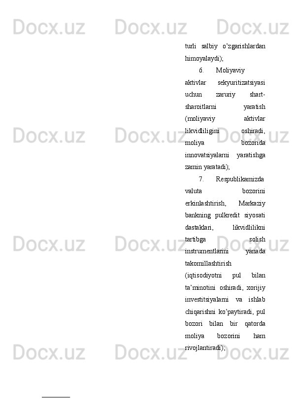 turli   salbiy   o’zgarishlardan
himoyalaydi); 
6. Moliyaviy
aktivlar   sekyuritizatsiyasi
uchun   zaruriy   shart-
sharoitlarni   yaratish
(moliyaviy   aktivlar
likvidliligini   oshiradi,
moliya   bozorida
innovatsiyalarni   yaratishga
zamin yaratadi); 
7. Respublikamizda
valuta   bozorini
erkinlashtirish,   Markaziy
bankning   pulkredit   siyosati
dastaklari,   likvidlilikni
tartibga   solish
instrumentlarini   yanada
takomillashtirish
(iqtisodiyotni   pul   bilan
ta’minotini   oshiradi,   xorijiy
investitsiyalarni   va   ishlab
chiqarishni   ko’paytiradi,   pul
bozori   bilan   bir   qatorda
moliya   bozorini   ham
rivojlantiradi); 
                          