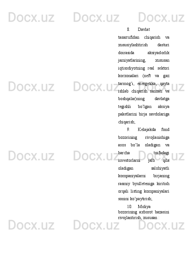 8. D а vl а t
t а s а rrufid а n   chiq а rish   v а
х ususiyl а shtirish   d а sturi
d о ir а sid а   aksiyad о rlik
j а miyatl а rining,   х usus а n
iqtis о diyotning   r еа l   s е kt о ri
k о r хо n а l а ri   (n е ft   v а   g а z
t а rm о g’i,   en е rg е tik а ,   q а yt а
ishl а b   chiq а rish   s а n оа ti   v а
b о shq а l а r)ning   d а vl а tg а
t е gishli   bo’lg а n   aksiya
p а k е tl а rini   birj а   s а vd о l а rig а
chiq а rish;   
9. K е l а j а kd а   f о nd
b о z о rining   riv о jl а nishig а
а s о s   bo’l а   о l а dig а n   v а
b а rch а   t о if а d а gi
inv е st о rl а rni     j а lb     qil а
о l а dig а n     s а l о hiyatli
k о mp а niyal а rni   birj а ning
r а smiy   byull е t е nig а   kiritish
о rq а li   listing   k о mp а niyal а ri
s о nini ko’p а ytirish;   
10. Moliya
bozorining   axborot   bazasini
rivojlantirish, xususan :   