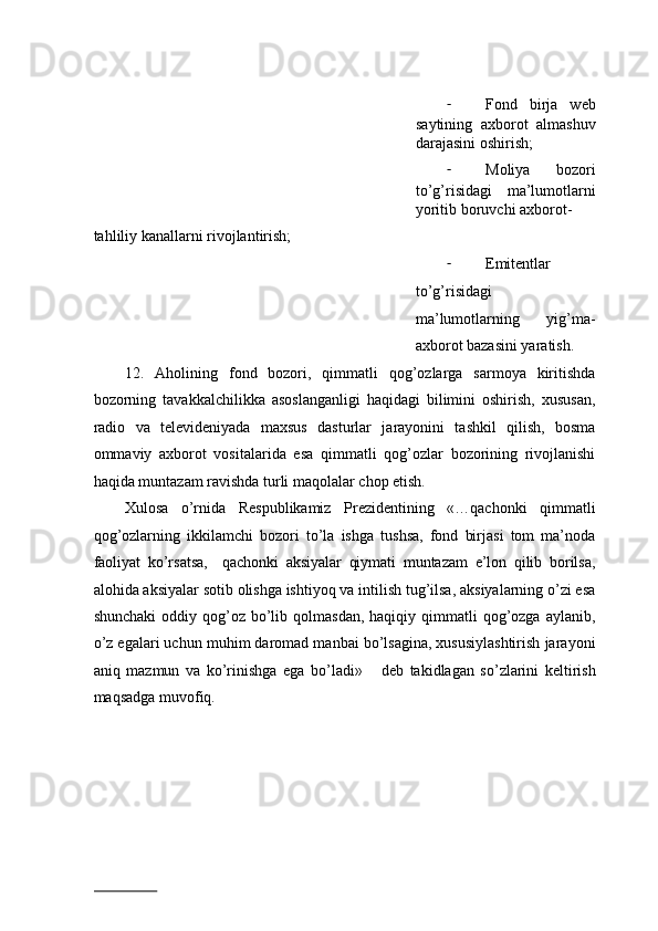 - Fond   birja   web
saytining   axborot   almashuv
darajasini oshirish; 
- Moliya   bozori
to’g’risidagi   ma’lumotlarni
yoritib boruvchi axborot-
tahliliy kanallarni rivojlantirish; 
- Emitentlar
to’g’risidagi
ma’lumotlarning   yig’ma-
axborot bazasini yaratish. 
12.   Aholining   fond   bozori,   qimmatli   qog’ozlarga   sarmoya   kiritishda
bozorning   tavakkalchilikka   asoslanganligi   haqidagi   bilimini   oshirish,   xususan,
radio   va   televideniyada   maxsus   dasturlar   jarayonini   tashkil   qilish,   bosma
ommaviy   axborot   vositalarida   esa   qimmatli   qog’ozlar   bozorining   rivojlanishi
haqida muntazam ravishda turli maqolalar chop etish. 
Xulosa   o’rnida   Respublikamiz   Prezidentining   «…qachonki   qimmatli
qog’ozlarning   ikkilamchi   bozori   to’la   ishga   tushsa,   fond   birjasi   tom   ma’noda
faoliyat   ko’rsatsa,     qachonki   aksiyalar   qiymati   muntazam   e’lon   qilib   borilsa,
alohida aksiyalar sotib olishga ishtiyoq va intilish tug’ilsa, aksiyalarning o’zi esa
shunchaki  oddiy qog’oz  bo’lib  qolmasdan,   haqiqiy qimmatli  qog’ozga  aylanib,
o’z egalari uchun muhim daromad manbai bo’lsagina, xususiylashtirish jarayoni
aniq   mazmun   va   ko’rinishga   ega   bo’ladi»       deb   takidlagan   so’zlarini   keltirish
maqsadga muvofiq. 
                          