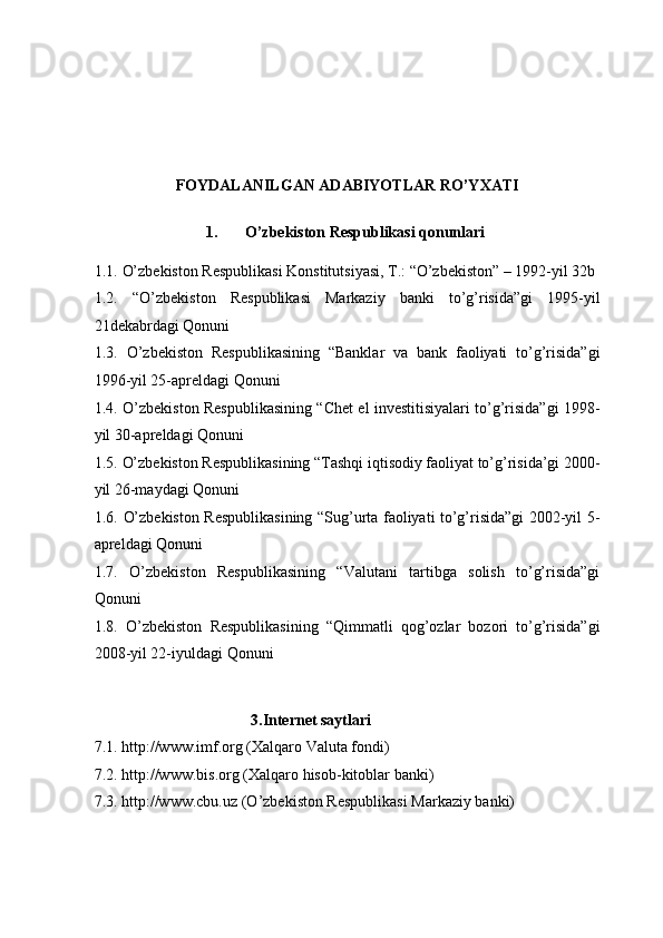FOYDALANILGAN ADABIYOTLAR RO’YXATI 
 
1.   O’zbekiston Respublikasi qonunlari 
 
1.1.   O’zbekiston Respublikasi Konstitutsiyasi, T.: “O’zbekiston” – 1992-yil 32b 
1.2.   “O’zbekiston   Respublikasi   Markaziy   banki   to’g’risida”gi   1995-yil
21dekabrdagi Qonuni 
1.3.   O’zbekiston   Respublikasining   “Banklar   va   bank   faoliyati   to’g’risida”gi
1996-yil 25-apreldagi Qonuni 
1.4.   O’zbekiston Respublikasining “Chet el investitisiyalari to’g’risida”gi 1998-
yil 30-apreldagi Qonuni 
1.5.   O’zbekiston Respublikasining “Tashqi iqtisodiy faoliyat to’g’risida’gi 2000-
yil 26-maydagi Qonuni 
1.6.   O’zbekiston Respublikasining “Sug’urta faoliyati to’g’risida”gi 2002-yil 5-
apreldagi Qonuni 
1.7.   O’zbekiston   Respublikasining   “Valutani   tartibga   solish   to’g’risida”gi
Qonuni 
1.8.   O’zbekiston   Respublikasining   “Qimmatli   qog’ozlar   bozori   to’g’risida”gi
2008-yil 22-iyuldagi Qonuni 
 
 
                                        3.Internet saytlari 
7.1.  http://www.imf.org (X alqaro Valuta fondi) 
7.2.  http://www.bis.org (X alqaro hisob-kitoblar banki) 
7.3.  http://www.cbu.uz (O ’zbekiston Respublikasi Markaziy banki)  