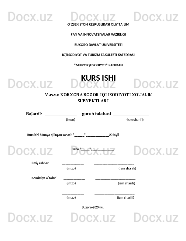 O`ZBEKISTON RESPUBLIKASI OLIY TA`LIM
FAN VA INNOVATSIYALAR VAZIRLIGI
BUXORO DAVLAT UNIVERSITETI
IQTISODIYOT VA TURIZM FAKULTETI KAFEDRASI
“MIKROIQTISODIYOT” FANIDAN
KURS ISHI
Mavzu:  KORXONA BOZOR IQTISODIYOTI XO'JALIK
SUBYEKTLARI
    Bajardi:   _____________     guruh talabasi  _______________
                                         (imzo)                                                              (ism sharifi) 
        Kurs ishi himoya qilingan sanasi: “______”______________2024yil      
    
Baho “_____”______________
             Ilmiy rahbar:                 _____________              ________________________
                                                            (imzo)                                                    (ism sharifi)
             Komissiya a`zolari:        _____________              ________________________
                                                            (imzo)                                                   (ism sharifi)
                                                      _____________              ________________________
                                                            (imzo)                                                  (ism sharifi)
                                  
Buxoro-2024 yil.
       