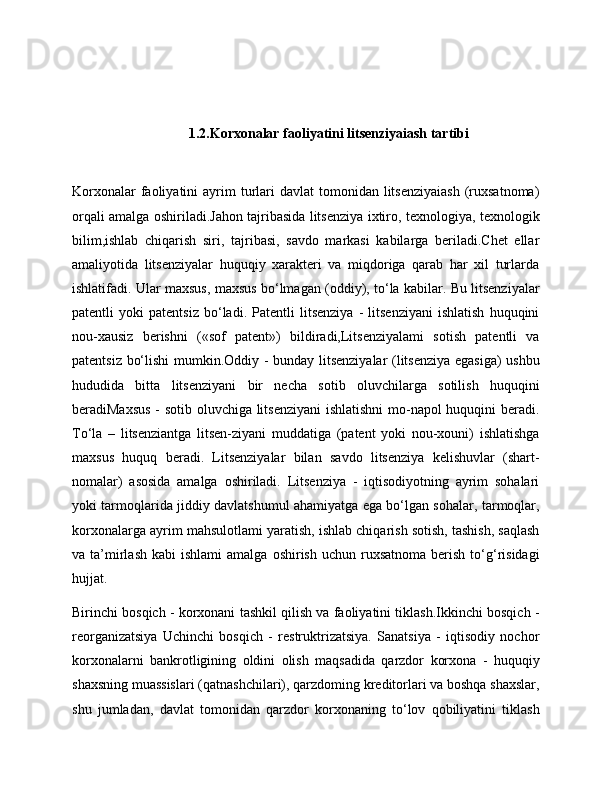  1.2.Korxonalar faoliyatini litsenziyaiash tartibi
Korxonalar   faoliyatini   ayrim   turlari  davlat  tomonidan  litsenziyaiash  (ruxsatnoma)
orqali amalga oshiriladi.Jahon tajribasida litsenziya ixtiro, texnologiya, texnologik
bilim,ishlab   chiqarish   siri,   tajribasi,   savdo   markasi   kabilarga   beriladi.Chet   ellar
amaliyotida   litsenziyalar   huquqiy   xarakteri   va   miqdoriga   qarab   har   xil   turlarda
ishlatifadi. Ular maxsus, maxsus bo‘lmagan (oddiy), to‘la kabilar. Bu litsenziyalar
patentli   yoki   patentsiz   bo‘ladi.   Patentli   litsenziya   -   litsenziyani   ishlatish   huquqini
nou-xausiz   berishni   («sof   patent»)   bildiradi,Litsenziyalami   sotish   patentli   va
patentsiz bo‘lishi mumkin.Oddiy - bunday litsenziyalar (litsenziya egasiga)  ushbu
hududida   bitta   litsenziyani   bir   necha   sotib   oluvchilarga   sotilish   huquqini
beradiMaxsus - sotib oluvchiga litsenziyani  ishlatishni  mo-napol huquqini beradi.
To‘la   –   litsenziantga   litsen-ziyani   muddatiga   (patent   yoki   nou-xouni)   ishlatishga
maxsus   huquq   beradi.   Litsenziyalar   bilan   savdo   litsenziya   kelishuvlar   (shart-
nomalar)   asosida   amalga   oshiriladi.   Litsenziya   -   iqtisodiyotning   ayrim   sohalari
yoki tarmoqlarida jiddiy davlatshumul ahamiyatga ega bo‘lgan sohalar, tarmoqlar,
korxonalarga ayrim mahsulotlami yaratish, ishlab chiqarish sotish, tashish, saqlash
va  ta’mirlash   kabi   ishlami  amalga  oshirish   uchun  ruxsatnoma  berish  to‘g‘risidagi
hujjat.
Birinchi bosqich - korxonani tashkil qilish va faoliyatini tiklash.Ikkinchi bosqich -
reorganizatsiya   Uchinchi   bosqich   -   restruktrizatsiya.   Sanatsiya   -   iqtisodiy   nochor
korxonalarni   bankrotligining   oldini   olish   maqsadida   qarzdor   korxona   -   huquqiy
shaxsning muassislari (qatnashchilari), qarzdoming kreditorlari va boshqa shaxslar,
shu   jumladan,   davlat   tomonidan   qarzdor   korxonaning   to‘lov   qobiliyatini   tiklash 