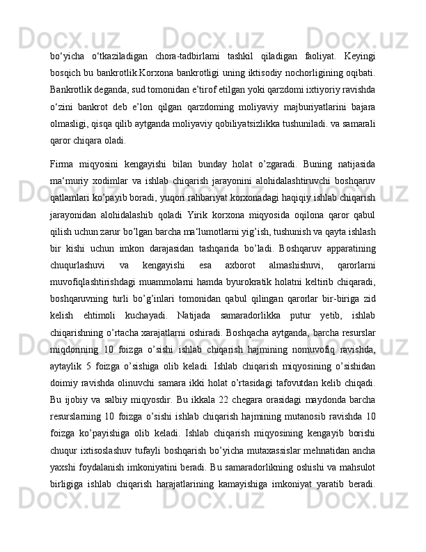 bo‘yicha   o‘tkaziladigan   chora-tadbirlami   tashkil   qiladigan   faoliyat.   Keyingi
bosqich bu bankrotlik.Korxona bankrotligi uning iktisodiy nochorligining oqibati.
Bankrotlik deganda, sud tomonidan e’tirof etilgan yoki qarzdomi ixtiyoriy ravishda
o‘zini   bankrot   deb   e’lon   qilgan   qarzdoming   moliyaviy   majburiyatlarini   bajara
olmasligi, qisqa qilib aytganda moliyaviy qobiliyatsizlikka tushuniladi. va samarali
qaror chiqara oladi. 
Firma   miqyosini   kengayishi   bilan   bunday   holat   o’zgaradi.   Buning   natijasida
ma‘muriy   xodimlar   va   ishlab   chiqarish   jarayonini   alohidalashtiruvchi   boshqaruv
qatlamlari ko’payib boradi, yuqori rahbariyat korxonadagi haqiqiy ishlab chiqarish
jarayonidan   alohidalashib   qoladi   Yirik   korxona   miqyosida   oqilona   qaror   qabul
qilish uchun zarur bo’lgan barcha ma‘lumotlarni yig’ish, tushunish va qayta ishlash
bir   kishi   uchun   imkon   darajasidan   tashqarida   bo’ladi.   Boshqaruv   apparatining
chuqurlashuvi   va   kengayishi   esa   axborot   almashishuvi,   qarorlarni
muvofiqlashtirishdagi  muammolarni  hamda byurokratik holatni keltirib chiqaradi,
boshqaruvning   turli   bo’g’inlari   tomonidan   qabul   qilingan   qarorlar   bir-biriga   zid
kelish   ehtimoli   kuchayadi.   Natijada   samaradorlikka   putur   yetib,   ishlab
chiqarishning o’rtacha xarajatlarni oshiradi. Boshqacha aytganda, barcha resurslar
miqdorining   10   foizga   o’sishi   ishlab   chiqarish   hajmining   nomuvofiq   ravishda,
aytaylik   5   foizga   o’sishiga   olib   keladi.   Ishlab   chiqarish   miqyosining   o’sishidan
doimiy   ravishda   olinuvchi   samara   ikki   holat   o’rtasidagi   tafovutdan   kelib   chiqadi.
Bu   ijobiy   va   salbiy   miqyosdir.   Bu   ikkala   22   chegara   orasidagi   maydonda   barcha
resurslarning   10   foizga   o’sishi   ishlab   chiqarish   hajmining   mutanosib   ravishda   10
foizga   ko’payishiga   olib   keladi.   Ishlab   chiqarish   miqyosining   kengayib   borishi
chuqur   ixtisoslashuv   tufayli   boshqarish   bo’yicha  mutaxassislar   mehnatidan   ancha
yaxshi foydalanish imkoniyatini beradi. Bu samaradorlikning oshishi  va mahsulot
birligiga   ishlab   chiqarish   harajatlarining   kamayishiga   imkoniyat   yaratib   beradi. 