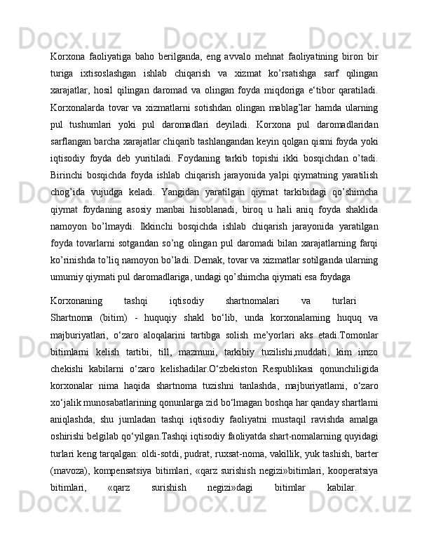 Korxona   faoliyatiga   baho   berilganda,   eng   avvalo   mehnat   faoliyatining   biron   bir
turiga   ixtisoslashgan   ishlab   chiqarish   va   xizmat   ko’rsatishga   sarf   qilingan
xarajatlar,   hosil   qilingan   daromad   va   olingan   foyda   miqdoriga   e‘tibor   qaratiladi.
Korxonalarda   tovar   va   xizmatlarni   sotishdan   olingan   mablag’lar   hamda   ularning
pul   tushumlari   yoki   pul   daromadlari   deyiladi.   Korxona   pul   daromadlaridan
sarflangan barcha xarajatlar chiqarib tashlangandan keyin qolgan qismi foyda yoki
iqtisodiy   foyda   deb   yuritiladi.   Foydaning   tarkib   topishi   ikki   bosqichdan   o’tadi.
Birinchi   bosqichda   foyda   ishlab   chiqarish   jarayonida   yalpi   qiymatning   yaratilish
chog’ida   vujudga   keladi.   Yangidan   yaratilgan   qiymat   tarkibidagi   qo’shimcha
qiymat   foydaning   asosiy   manbai   hisoblanadi,   biroq   u   hali   aniq   foyda   shaklida
namoyon   bo’lmaydi.   Ikkinchi   bosqichda   ishlab   chiqarish   jarayonida   yaratilgan
foyda   tovarlarni   sotgandan   so’ng   olingan   pul   daromadi   bilan   xarajatlarning   farqi
ko’rinishda to’liq namoyon bo’ladi. Demak, tovar va xizmatlar sotilganda ularning
umumiy qiymati pul daromadlariga, undagi qo’shimcha qiymati esa foydaga 
Korxonaning   tashqi   iqtisodiy   shartnomalari   va   turlari  
Shartnoma   (bitim)   -   huquqiy   shakl   bo‘lib,   unda   korxonalaming   huquq   va
majburiyatlari,   o‘zaro   aloqalarini   tartibga   solish   me’yorlari   aks   etadi.Tomonlar
bitimlarni   kelish   tartibi,   till,   mazmuni,   tarkibiy   tuzilishi,muddati,   kim   imzo
chekishi   kabilarni   o‘zaro   kelishadilar.O‘zbekiston   Respublikasi   qonunchiligida
korxonalar   nima   haqida   shartnoma   tuzishni   tanlashda,   majburiyatlami,   o‘zaro
xo‘jalik munosabatlarining qonunlarga zid bo‘lmagan boshqa har qanday shartlami
aniqlashda,   shu   jumladan   tashqi   iqtisodiy   faoliyatni   mustaqil   ravishda   amalga
oshirishi belgilab qo‘yilgan.Tashqi iqtisodiy faoliyatda shart-nomalarning quyidagi
turlari keng tarqalgan: oldi-sotdi, pudrat, ruxsat-noma, vakillik, yuk tashish, barter
(mavoza),   kompensatsiya   bitimlari,   «qarz   surishish   negizi»bitimlari,   kooperatsiya
bitimlari,   «qarz   surishish   negizi»dagi   bitimlar   kabilar.   