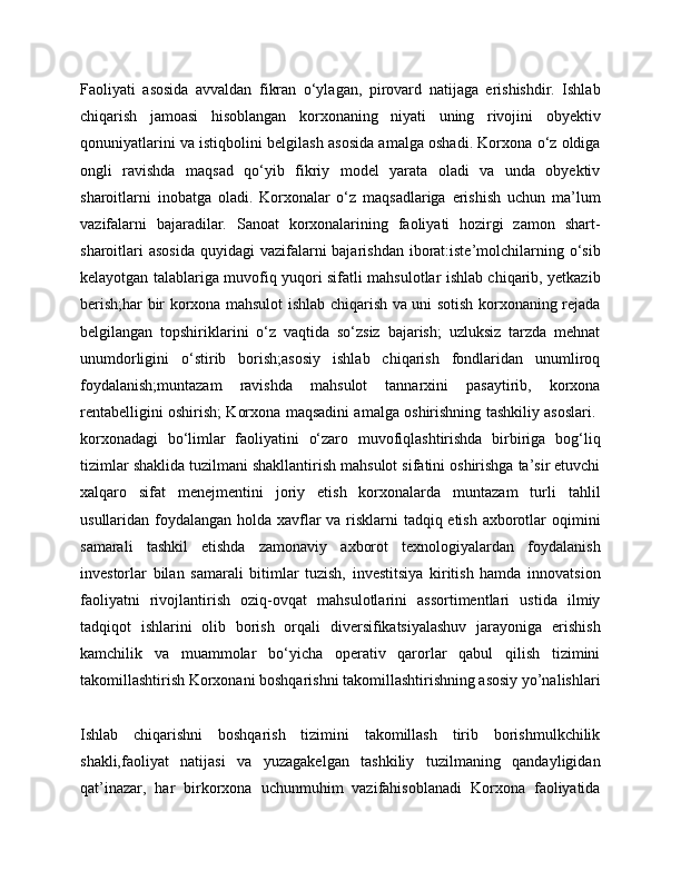 Faoliyati   asosida   avvaldan   fikran   o‘ylagan,   pirovard   natijaga   erishishdir.   Ishlab
chiqarish   jamoasi   hisoblangan   korxonaning   niyati   uning   rivojini   obyektiv
qonuniyatlarini va istiqbolini belgilash asosida amalga oshadi. Korxona o‘z oldiga
ongli   ravishda   maqsad   qo‘yib   fikriy   model   yarata   oladi   va   unda   obyektiv
sharoitlarni   inobatga   oladi.   Korxonalar   o‘z   maqsadlariga   erishish   uchun   ma’lum
vazifalarni   bajaradilar.   Sanoat   korxonalarining   faoliyati   hozirgi   zamon   shart-
sharoitlari  asosida  quyidagi  vazifalarni  bajarishdan  iborat:iste’molchilarning o‘sib
kelayotgan talablariga muvofiq yuqori sifatli mahsulotlar ishlab chiqarib, yetkazib
berish;har bir korxona mahsulot ishlab chiqarish va uni sotish korxonaning rejada
belgilangan   topshiriklarini   o‘z   vaqtida   so‘zsiz   bajarish;   uzluksiz   tarzda   mehnat
unumdorligini   o‘stirib   borish;asosiy   ishlab   chiqarish   fondlaridan   unumliroq
foydalanish;muntazam   ravishda   mahsulot   tannarxini   pasaytirib,   korxona
rentabelligini oshirish; Korxona maqsadini amalga oshirishning tashkiliy asoslari.  
korxonadagi   bo‘limlar   faoliyatini   o‘zaro   muvofiqlashtirishda   birbiriga   bog‘liq
tizimlar shaklida tuzilmani shakllantirish mahsulot sifatini oshirishga ta’sir etuvchi
xalqaro   sifat   menejmentini   joriy   etish   korxonalarda   muntazam   turli   tahlil
usullaridan foydalangan holda xavflar  va risklarni  tadqiq etish axborotlar  oqimini
samarali   tashkil   etishda   zamonaviy   axborot   texnologiyalardan   foydalanish
investorlar   bilan   samarali   bitimlar   tuzish,   investitsiya   kiritish   hamda   innovatsion
faoliyatni   rivojlantirish   oziq-ovqat   mahsulotlarini   assortimentlari   ustida   ilmiy
tadqiqot   ishlarini   olib   borish   orqali   diversifikatsiyalashuv   jarayoniga   erishish
kamchilik   va   muammolar   bo‘yicha   operativ   qarorlar   qabul   qilish   tizimini
takomillashtirish Korxonani boshqarishni takomillashtirishning asosiy yo’nalishlari
Ishlab   chiqarishni   boshqarish   tizimini   takomillash   tirib   borishmulkchilik
shakli,faoliyat   natijasi   va   yuzagakelgan   tashkiliy   tuzilmaning   qandayligidan
qat’inazar,   har   birkorxona   uchunmuhim   vazifahisoblanadi   Korxona   faoliyatida 