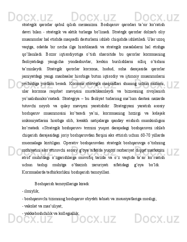 strategik   qarorlar   qabul   qilish   mexanizmi.   Boshqaruv   qarorlari   ta’sir   ko‘ratish
davri   bilan   -   strategik   va   aktik   turlarga   bo’linadi.   Strategk   qarorlar   dolzarb   oliy
muammolar hal etishda maqsadli dasturlarni ishlab chiqishda ishlatiladi. Ular uzoq
vaqtga,   odatda   bir   necha   ilga   hisoblanadi   va   strategik   masalalarni   hal   etishga
qo’llaniladi.   Bozor   iqtisodiyotiga   o’tish   sharoitida   bu   qarorlar   korxonaning
faoliyatidagi   yangicha   yondashuvlar,   keskin   burilishlarni   silliq   o’tishini
ta’minlaydi.   Strategik   qarorlar   korxona,   hudud,   soha   darajasida   qarorlar
jamiyatdagi   yangi   manbaalar   hisobiga   butun   iqtisodiy   va   ijtimoiy   muammolarni
yechishga   yordam   beradi.   Korxona   strategik   maqsadlari   shuning   uchun   muhimi,
ular   korxona   raqobat   mavqeini   mustahkamlaydi   va   biznesning   rivojlanish
yo’nalishiniko’rsatadi.   Strategiya   –   bu   faoliyat   turlarinig   ma’lum   dastasi   nazarda
tutuvchi   noyob   va   qulay   mavqeni   yaratishdir.   Strategiyani   yaratish   asosiy
boshqaruv   muammosini   ko’taradi   ya’ni,   korxonaning   hozirgi   va   kelajak
imkoniyatlarini   hisobga   olib,   kerakli   natijalarga   qanday   erishish   mumkinligini
ko’rsatadi.   «Strategik   boshqaruv»   termini   yuqori   darajadagi   boshqaruvni   ishlab
chiqarish darajasidagi joriy boshqaruvdan farqini aks ettirish uchun 60-70 yillarda
muomalaga   kiritilgan.   Operativ   boshqaruvdan   strategik   boshqaruvga   o’tishning
mohiyatini aks ettiruvchi asosiy g’oya sifatida yuqori raxbariyat diqqat markazini
atrof   muhitdagi   o’zgarishlarga   muvofiq   tarzda   va   o’z   vaqtida   ta’sir   ko’rsatish
uchun   tashqi   muhitga   o’tkazish   zaruriyati   sifatidagi   g’oya   bo’ldi.  
Korxonalarda tadbirkorlikni boshqarish tamoyillari.
Boshqarish tamoyillariga kiradi: 
- ilmiylik; 
- boshqaruvchi tizimning boshqaruv obyekti tabiati va xususiyatlariga mosligi; 
- vakolat va mas’uliyat; 
- yakkaboshchilik va kollegiallik;  
