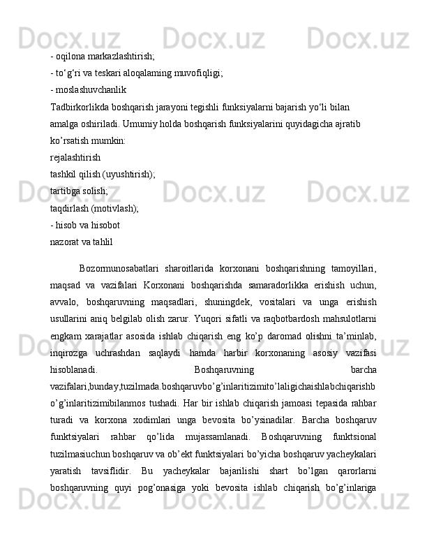 - oqilona markazlashtirish; 
- to‘g‘ri va teskari aloqalaming muvofiqligi; 
- moslashuvchanlik 
Tadbirkorlikda boshqarish jarayoni tegishli funksiyalarni bajarish yo‘li bilan 
amalga oshiriladi. Umumiy holda boshqarish funksiyalarini quyidagicha ajratib 
ko’rsatish mumkin: 
rejalashtirish 
tashkil qilish (uyushtirish); 
tartibga solish; 
taqdirlash (motivlash); 
- hisob va hisobot 
nazorat va tahlil 
Bozormunosabatlari   sharoitlarida   korxonani   boshqarishning   tamoyillari,
maqsad   va   vazifalari   Korxonani   boshqarishda   samaradorlikka   erishish   uchun,
avvalo,   boshqaruvning   maqsadlari,   shuningdek,   vositalari   va   unga   erishish
usullarini  aniq  belgilab olish  zarur. Yuqori  sifatli   va raqbotbardosh  mahsulotlarni
engkam   xarajatlar   asosida   ishlab   chiqarish   eng   ko’p   daromad   olishni   ta’minlab,
inqirozga   uchrashdan   saqlaydi   hamda   harbir   korxonaning   asosiy   vazifasi
hisoblanadi.   Boshqaruvning   barcha
vazifalari,bunday,tuzilmada.boshqaruvbo’g’inlaritizimito’laligichaishlabchiqarishb
o’g’inlaritizimibilanmos   tushadi.   Har   bir   ishlab   chiqarish   jamoasi   tepasida   rahbar
turadi   va   korxona   xodimlari   unga   bevosita   bo’ysinadilar.   Barcha   boshqaruv
funktsiyalari   rahbar   qo’lida   mujassamlanadi.   Boshqaruvning   funktsional
tuzilmasiuchun boshqaruv va ob’ekt funktsiyalari bo’yicha boshqaruv yacheykalari
yaratish   tavsiflidir.   Bu   yacheykalar   bajarilishi   shart   bo’lgan   qarorlarni
boshqaruvning   quyi   pog’onasiga   yoki   bevosita   ishlab   chiqarish   bo’g’inlariga