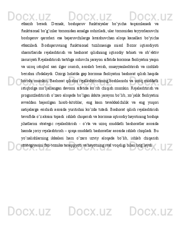 etkazib   beradi.   Demak,   boshqaruv   funktsiyalar   bo’yicha   taqsimlanadi   va
funktsional bo’g’inlar tomonidan amalga oshiriladi, ular tomonidan tayyorlanuvchi
boshqaruv   qarorlari   esa   bajaruvchilarga   kesishuvchan   aloqa   kanallari   bo’yicha
etkaziladi.   Boshqaruvning   funktsional   tuzilmasiga   misol   Bozor   iqtisodiyoti
sharoitlarida   rejalashtirish   va   bashorat   qilishning   iqtisodiy   tabiati   va   ob’ektiv
zaruriyati Rejalashtirish tartibga soluvchi jarayon sifatida korxona faoliyatini yaqin
va   uzoq   istiqbol   sari   ilgar   isurish,   asoslab   berish,   muayyanlashtirish   va   izohlab
berishni   ifodalaydi.   Oxirgi  holatda  gap  korxona  faoliyatini   bashorat   qilish  haqida
borishi mumkin. Bashorat qilishni rejalashtirishning boshlanishi va uzoq muddatli
istiqbolga mo’ljallangan davomi sifatida ko’rib chiqish mumkin. Rejalashtirish va
prognozlashtirish o’zaro aloqada bo’lgan ikkita jarayon bo’lib, xo’jalik faoliyatini
avvaldan   bajarilgan   hisob-kitoblar,   eng   kam   tavakkalchilik   va   eng   yuqori
natijalarga   erishish   asosida   yuritishni   ko’zda   tutadi.   Bashorat   qilish   rejalashtirish
tavsifida o’z aksini topadi: ishlab chiqarish va korxona iqtisodiy hayotining boshqa
jihatlarini   strategic   rejalashtirish   -   o’rta   va   uzoq   muddatli   bashoratlar   asosida
hamda joriy rejalashtirish – qisqa muddatli bashoratlar asosida ishlab chiqiladi. Bu
yo’nalishlarning   ikkalasi   ham   o’zaro   uzviy   aloqada   bo’lib,   ishlab   chiqarish
strategiyasini fan-texnika taraqqiyoti va hayotning real voqeligi bilan bog’laydi.  