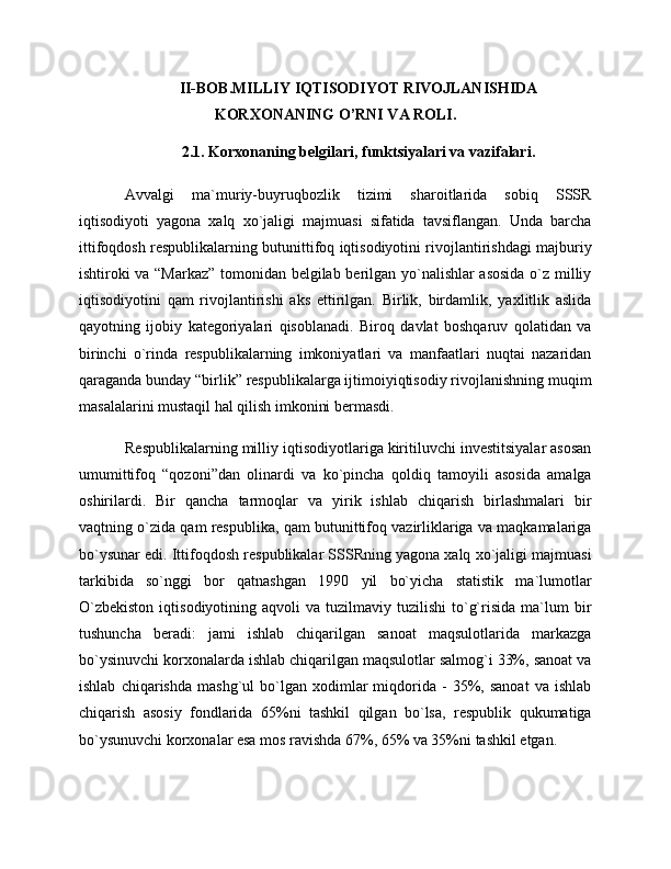II-BOB.MILLIY IQTISODIYOT RIVOJLANISHIDA
KORXONANING O’RNI VA ROLI.
2.1. Korxonaning belgilari, funktsiyalari va vazifalari.
Avvalgi   ma`muriy-buyruqbozlik   tizimi   sharoitlarida   sobiq   SSSR
iqtisodiyoti   yagona   xalq   xo`jaligi   majmuasi   sifatida   tavsiflangan.   Unda   barcha
ittifoqdosh respublikalarning butunittifoq iqtisodiyotini rivojlantirishdagi majburiy
ishtiroki va “Markaz” tomonidan belgilab berilgan yo`nalishlar asosida o`z milliy
iqtisodiyotini   qam   rivojlantirishi   aks   ettirilgan.   Birlik,   birdamlik,   yaxlitlik   aslida
qayotning   ijobiy   kategoriyalari   qisoblanadi.   Biroq   davlat   boshqaruv   qolatidan   va
birinchi   o`rinda   respublikalarning   imkoniyatlari   va   manfaatlari   nuqtai   nazaridan
qaraganda bunday “birlik” respublikalarga ijtimoiyiqtisodiy rivojlanishning muqim
masalalarini mustaqil hal qilish imkonini bermasdi. 
Respublikalarning milliy iqtisodiyotlariga kiritiluvchi investitsiyalar asosan
umumittifoq   “qozoni”dan   olinardi   va   ko`pincha   qoldiq   tamoyili   asosida   amalga
oshirilardi.   Bir   qancha   tarmoqlar   va   yirik   ishlab   chiqarish   birlashmalari   bir
vaqtning o`zida qam respublika, qam butunittifoq vazirliklariga va maqkamalariga
bo`ysunar edi. Ittifoqdosh respublikalar SSSRning yagona xalq xo`jaligi majmuasi
tarkibida   so`nggi   bor   qatnashgan   1990   yil   bo`yicha   statistik   ma`lumotlar
O`zbekiston  iqtisodiyotining  aqvoli  va  tuzilmaviy  tuzilishi  to`g`risida   ma`lum  bir
tushuncha   beradi:   jami   ishlab   chiqarilgan   sanoat   maqsulotlarida   markazga
bo`ysinuvchi korxonalarda ishlab chiqarilgan maqsulotlar salmog`i 33%, sanoat va
ishlab   chiqarishda   mashg`ul   bo`lgan  xodimlar   miqdorida  -   35%,   sanoat   va   ishlab
chiqarish   asosiy   fondlarida   65%ni   tashkil   qilgan   bo`lsa,   respublik   qukumatiga
bo`ysunuvchi korxonalar esa mos ravishda 67%, 65% va 35%ni tashkil etgan.  
