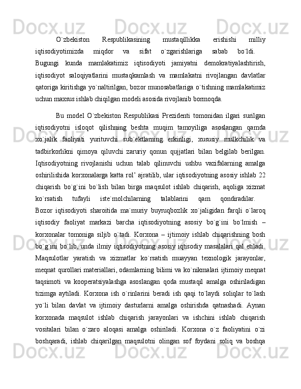 O`zbekiston   Respublikasining   mustaqillikka   erishishi   milliy
iqtisodiyotimizda   miqdor   va   sifat   o`zgarishlariga   sabab   bo`ldi.  
Bugungi   kunda   mamlakatimiz   iqtisodiyoti   jamiyatni   demokratiyalashtirish,
iqtisodiyot   saloqiyatlarini   mustaqkamlash   va   mamlakatni   rivojlangan   davlatlar
qatoriga kiritishga yo`naltirilgan, bozor munosabatlariga o`tishning mamlakatimiz
uchun maxsus ishlab chiqilgan modeli asosida rivojlanib bormoqda.
Bu   model   O`zbekiston   Respublikasi   Prezidenti   tomonidan   ilgari   surilgan
iqtisodiyotni   isloqot   qilishning   beshta   muqim   tamoyiliga   asoslangan   qamda
xo`jalik   faoliyati   yurituvchi   sub`ektlarning   erkinligi,   xususiy   mulkchilik   va
tadbirkorlikni   qimoya   qiluvchi   zaruriy   qonun   qujjatlari   bilan   belgilab   berilgan.
Iqtisodiyotning   rivojlanishi   uchun   talab   qilinuvchi   ushbu   vazifalarning   amalga
oshirilishida korxonalarga katta rol’ ajratilib, ular iqtisodiyotning asosiy ishlab 22
chiqarish   bo`g`ini   bo`lish   bilan   birga   maqsulot   ishlab   chiqarish,   aqoliga   xizmat
ko`rsatish   tufayli   iste`molchilarning   talablarini   qam   qondiradilar.  
Bozor   iqtisodiyoti   sharoitida   ma`muriy   buyruqbozlik   xo`jaligidan   farqli   o`laroq
iqtisodiy   faoliyat   markazi   barcha   iqtisodiyotning   asosiy   bo`g`ini   bo`lmish   –
korxonalar   tomoniga   siljib   o`tadi.   Korxona   –   ijtimoiy   ishlab   chiqarishning   bosh
bo`g`ini   bo`lib,   unda   ilmiy   iqtisodiyotning   asosiy   iqtisodiy   masalalari   qal   etiladi.
Maqsulotlar   yaratish   va   xizmatlar   ko`rsatish   muayyan   texnologik   jarayonlar,
meqnat qurollari materiallari, odamlarning bilimi va ko`nikmalari ijtimoiy meqnat
taqsimoti   va   kooperatsiyalashga   asoslangan   qoda   mustaqil   amalga   oshiriladigan
tizimga   aytiladi.   Korxona   ish   o`rinlarini   beradi   ish   qaqi   to`laydi   soliqlar   to`lash
yo`li   bilan   davlat   va   ijtimoiy   dasturlarni   amalga   oshirishda   qatnashadi.   Aynan
korxonada   maqsulot   ishlab   chiqarish   jarayonlari   va   ishchini   ishlab   chiqarish
vositalari   bilan   o`zaro   aloqasi   amalga   oshiriladi.   Korxona   o`z   faoliyatini   o`zi
boshqaradi,   ishlab   chiqarilgan   maqsulotni   olingan   sof   foydani   soliq   va   boshqa 