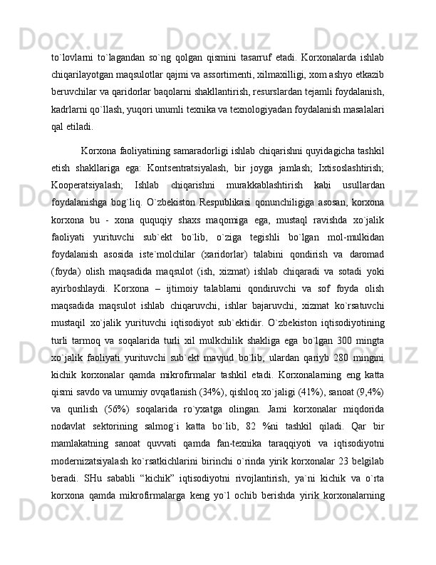 to`lovlarni   to`lagandan   so`ng   qolgan   qismini   tasarruf   etadi.   Korxonalarda   ishlab
chiqarilayotgan maqsulotlar qajmi va assortimenti, xilmaxilligi, xom ashyo etkazib
beruvchilar va qaridorlar baqolarni shakllantirish, resurslardan tejamli foydalanish,
kadrlarni qo`llash, yuqori unumli texnika va texnologiyadan foydalanish masalalari
qal etiladi. 
Korxona faoliyatining samaradorligi ishlab chiqarishni quyidagicha tashkil
etish   shakllariga   ega:   Kontsentratsiyalash,   bir   joyga   jamlash;   Ixtisoslashtirish;
Kooperatsiyalash;   Ishlab   chiqarishni   murakkablashtirish   kabi   usullardan
foydalanishga   bog`liq.   O`zbekiston   Respublikasi   qonunchiligiga   asosan,   korxona
korxona   bu   -   xona   ququqiy   shaxs   maqomiga   ega,   mustaql   ravishda   xo`jalik
faoliyati   yurituvchi   sub`ekt   bo`lib,   o`ziga   tegishli   bo`lgan   mol-mulkidan
foydalanish   asosida   iste`molchilar   (xaridorlar)   talabini   qondirish   va   daromad
(foyda)   olish   maqsadida   maqsulot   (ish,   xizmat)   ishlab   chiqaradi   va   sotadi   yoki
ayirboshlaydi.   Korxona   –   ijtimoiy   talablarni   qondiruvchi   va   sof   foyda   olish
maqsadida   maqsulot   ishlab   chiqaruvchi,   ishlar   bajaruvchi,   xizmat   ko`rsatuvchi
mustaqil   xo`jalik   yurituvchi   iqtisodiyot   sub`ektidir.   O`zbekiston   iqtisodiyotining
turli   tarmoq   va   soqalarida   turli   xil   mulkchilik   shakliga   ega   bo`lgan   300   mingta
xo`jalik   faoliyati   yurituvchi   sub`ekt   mavjud   bo`lib,   ulardan   qariyb   280   mingini
kichik   korxonalar   qamda   mikrofirmalar   tashkil   etadi.   Korxonalarning   eng   katta
qismi savdo va umumiy ovqatlanish (34%), qishloq xo`jaligi (41%), sanoat (9,4%)
va   qurilish   (56%)   soqalarida   ro`yxatga   olingan.   Jami   korxonalar   miqdorida
nodavlat   sektorining   salmog`i   katta   bo`lib,   82   %ni   tashkil   qiladi.   Qar   bir
mamlakatning   sanoat   quvvati   qamda   fan-texnika   taraqqiyoti   va   iqtisodiyotni
modernizatsiyalash   ko`rsatkichlarini   birinchi   o`rinda   yirik   korxonalar   23   belgilab
beradi.   SHu   sababli   “kichik”   iqtisodiyotni   rivojlantirish,   ya`ni   kichik   va   o`rta
korxona   qamda   mikrofirmalarga   keng   yo`l   ochib   berishda   yirik   korxonalarning 