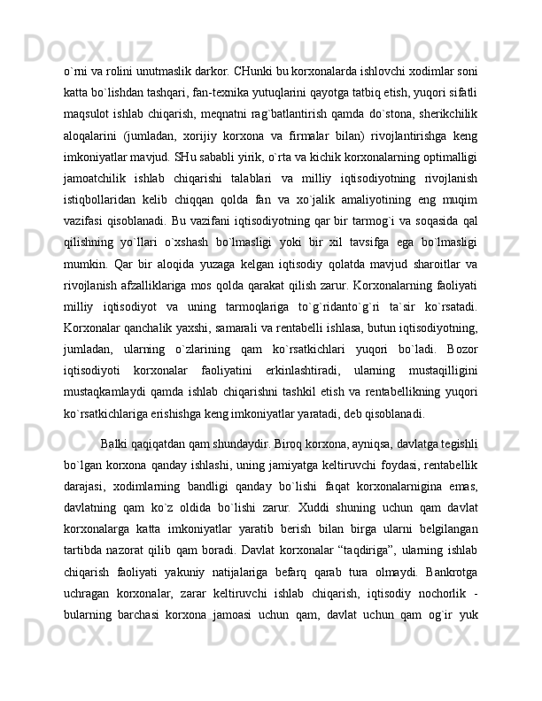 o`rni va rolini unutmaslik darkor. CHunki bu korxonalarda ishlovchi xodimlar soni
katta bo`lishdan tashqari, fan-texnika yutuqlarini qayotga tatbiq etish, yuqori sifatli
maqsulot   ishlab   chiqarish,   meqnatni   rag`batlantirish   qamda   do`stona,   sherikchilik
aloqalarini   (jumladan,   xorijiy   korxona   va   firmalar   bilan)   rivojlantirishga   keng
imkoniyatlar mavjud. SHu sababli yirik, o`rta va kichik korxonalarning optimalligi
jamoatchilik   ishlab   chiqarishi   talablari   va   milliy   iqtisodiyotning   rivojlanish
istiqbollaridan   kelib   chiqqan   qolda   fan   va   xo`jalik   amaliyotining   eng   muqim
vazifasi  qisoblanadi.   Bu  vazifani  iqtisodiyotning  qar   bir  tarmog`i  va   soqasida   qal
qilishning   yo`llari   o`xshash   bo`lmasligi   yoki   bir   xil   tavsifga   ega   bo`lmasligi
mumkin.   Qar   bir   aloqida   yuzaga   kelgan   iqtisodiy   qolatda   mavjud   sharoitlar   va
rivojlanish  afzalliklariga mos  qolda  qarakat  qilish  zarur. Korxonalarning  faoliyati
milliy   iqtisodiyot   va   uning   tarmoqlariga   to`g`ridanto`g`ri   ta`sir   ko`rsatadi.
Korxonalar qanchalik yaxshi, samarali va rentabelli ishlasa, butun iqtisodiyotning,
jumladan,   ularning   o`zlarining   qam   ko`rsatkichlari   yuqori   bo`ladi.   Bozor
iqtisodiyoti   korxonalar   faoliyatini   erkinlashtiradi,   ularning   mustaqilligini
mustaqkamlaydi   qamda   ishlab   chiqarishni   tashkil   etish   va   rentabellikning   yuqori
ko`rsatkichlariga erishishga keng imkoniyatlar yaratadi, deb qisoblanadi. 
Balki qaqiqatdan qam shundaydir. Biroq korxona, ayniqsa, davlatga tegishli
bo`lgan  korxona  qanday   ishlashi,  uning  jamiyatga   keltiruvchi  foydasi,  rentabellik
darajasi,   xodimlarning   bandligi   qanday   bo`lishi   faqat   korxonalarnigina   emas,
davlatning   qam   ko`z   oldida   bo`lishi   zarur.   Xuddi   shuning   uchun   qam   davlat
korxonalarga   katta   imkoniyatlar   yaratib   berish   bilan   birga   ularni   belgilangan
tartibda   nazorat   qilib   qam   boradi.   Davlat   korxonalar   “taqdiriga”,   ularning   ishlab
chiqarish   faoliyati   yakuniy   natijalariga   befarq   qarab   tura   olmaydi.   Bankrotga
uchragan   korxonalar,   zarar   keltiruvchi   ishlab   chiqarish,   iqtisodiy   nochorlik   -
bularning   barchasi   korxona   jamoasi   uchun   qam,   davlat   uchun   qam   og`ir   yuk 