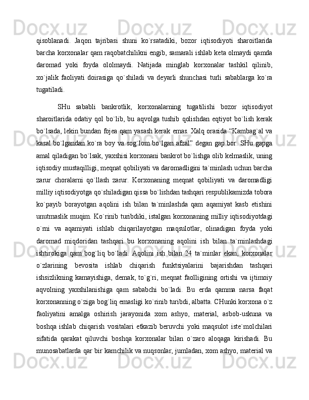 qisoblanadi.   Jaqon   tajribasi   shuni   ko`rsatadiki,   bozor   iqtisodiyoti   sharoitlarida
barcha korxonalar qam raqobatchilikni engib, samarali ishlab keta olmaydi qamda
daromad   yoki   foyda   ololmaydi.   Natijada   minglab   korxonalar   tashkil   qilinib,
xo`jalik   faoliyati   doirasiga   qo`shiladi   va   deyarli   shunchasi   turli   sabablarga   ko`ra
tugatiladi. 
SHu   sababli   bankrotlik,   korxonalarning   tugatilishi   bozor   iqtisodiyot
sharoitlarida   odatiy   qol   bo`lib,   bu   aqvolga   tushib   qolishdan   eqtiyot   bo`lish   kerak
bo`lsada, lekin bundan fojea qam yasash kerak emas. Xalq orasida “Kambag`al va
kasal bo`lgandan ko`ra boy va sog`lom bo`lgan afzal” degan gap bor. SHu gapga
amal qiladigan bo`lsak, yaxshisi korxonani bankrot bo`lishga olib kelmaslik, uning
iqtisodiy mustaqilligi, meqnat qobiliyati va daromadligini ta`minlash uchun barcha
zarur   choralarni   qo`llash   zarur.   Korxonaning   meqnat   qobiliyati   va   daromadligi
milliy iqtisodiyotga qo`shiladigan qissa bo`lishdan tashqari respublikamizda tobora
ko`payib   borayotgan   aqolini   ish   bilan   ta`minlashda   qam   aqamiyat   kasb   etishini
unutmaslik muqim. Ko`rinib turibdiki, istalgan korxonaning milliy iqtisodiyotdagi
o`rni   va   aqamiyati   ishlab   chiqarilayotgan   maqsulotlar,   olinadigan   foyda   yoki
daromad   miqdoridan   tashqari   bu   korxonaning   aqolini   ish   bilan   ta`minlashdagi
ishtirokiga   qam   bog`liq   bo`ladi.   Aqolini   ish   bilan   24   ta`minlar   ekan,   korxonalar
o`zlarining   bevosita   ishlab   chiqarish   funktsiyalarini   bajarishdan   tashqari
ishsizlikning   kamayishiga,   demak,   to`g`ri,   meqnat   faolligining   ortishi   va   ijtimoiy
aqvolning   yaxshilanishiga   qam   sababchi   bo`ladi.   Bu   erda   qamma   narsa   faqat
korxonanning o`ziga bog`liq emasligi ko`rinib turibdi, albatta. CHunki korxona o`z
faoliyatini   amalga   oshirish   jarayonida   xom   ashyo,   material,   asbob-uskuna   va
boshqa   ishlab   chiqarish   vositalari   etkazib   beruvchi   yoki   maqsulot   iste`molchilari
sifatida   qarakat   qiluvchi   boshqa   korxonalar   bilan   o`zaro   aloqaga   kirishadi.   Bu
munosabatlarda qar bir kamchilik va nuqsonlar, jumladan, xom ashyo, material va 