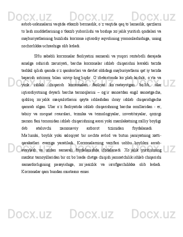 asbob-uskunalarni vaqtida etkazib bermaslik, o`z vaqtida qaq to`lamaslik, qarzlarni
to`lash muddatlarining o`tkazib yuborilishi va boshqa xo`jalik yuritish qoidalari va
majburiyatlarining  buzilishi   korxona  iqtisodiy   aqvolining   yomonlashishiga,   uning
nochorlikka uchrashiga olib keladi.   
SHu   sababli   korxonalar   faoliyatini   samarali   va   yuqori   rentabelli   darajada
amalga   oshirish   zaruriyati,   barcha   korxonalar   ishlab   chiqarishni   kerakli   tarzda
tashkil qilish qamda o`z qamkorlari va davlat oldidagi majburiyatlarni qat`iy tarzda
bajarish   intizomi   bilan   uzviy   bog`liqdir.   O`zbekistonda   ko`plab   kichik,   o`rta   va
yirik   ishlab   chiqarish   korxonalari   faoliyat   ko`rsatayotgan   bo`lib,   ular
iqtisodiyotning   deyarli   barcha   tarmoqlarini   –   og`ir   sanoatdan   engil   sanoatgacha,
qishloq   xo`jalik   maqsulotlarini   qayta   ishlashdan   ilmiy   ishlab   chiqarishgacha
qamrab   olgan.   Ular   o`z   faoliyatida   ishlab   chiqarishning   barcha   omillaridan   -   er,
tabiiy   va   meqnat   resurslari,   texnika   va   texnologiyalar,   investitsiyalar,   qozirgi
zamon fani tomonidan ishlab chiqarishning asosi yoki mamlakatning milliy boyligi
deb   ataluvchi   zamonaviy   axborot   tizimidan   foydalanadi.  
Ma`lumki,   boylik   yoki   saloqiyat   bir   nechta   avlod   va   butun   jamiyatning   xatti-
qarakatlari   evaziga   yaratiladi.   Korxonalarning   vazifasi   ushbu   boylikni   asrab-
avaylash   va   undan   samarali   foydalanishda   ifodalanadi.   Xo`jalik   yuritishning
mazkur tamoyillaridan bir oz bo`lsada chetga chiqish jamoatchilik ishlab chiqarishi
samardorligining   pasayishiga,   xo`jasizlik   va   isrofgarchilikka   olib   keladi.
Korxonalar qam bundan mustasno emas.  