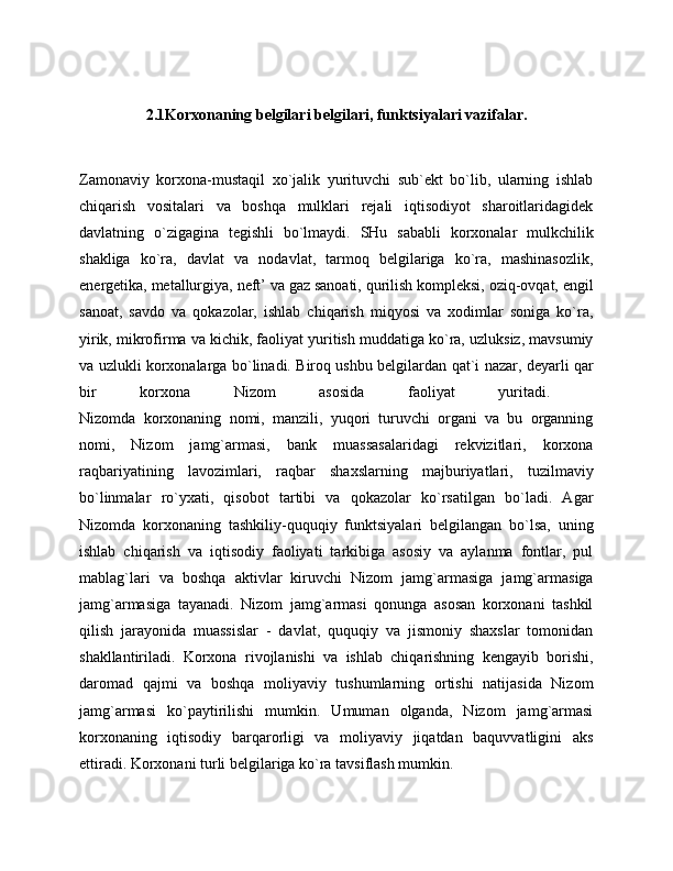 2.1Korxonaning belgilari belgilari, funktsiyalari vazifalar.
Zamonaviy   korxona-mustaqil   xo`jalik   yurituvchi   sub`ekt   bo`lib,   ularning   ishlab
chiqarish   vositalari   va   boshqa   mulklari   rejali   iqtisodiyot   sharoitlaridagidek
davlatning   o`zigagina   tegishli   bo`lmaydi.   SHu   sababli   korxonalar   mulkchilik
shakliga   ko`ra,   davlat   va   nodavlat,   tarmoq   belgilariga   ko`ra,   mashinasozlik,
energetika, metallurgiya, neft’ va gaz sanoati, qurilish kompleksi, oziq-ovqat, engil
sanoat,   savdo   va   qokazolar,   ishlab   chiqarish   miqyosi   va   xodimlar   soniga   ko`ra,
yirik, mikrofirma va kichik, faoliyat yuritish muddatiga ko`ra, uzluksiz, mavsumiy
va uzlukli korxonalarga bo`linadi. Biroq ushbu belgilardan qat`i nazar, deyarli qar
bir   korxona   Nizom   asosida   faoliyat   yuritadi.  
Nizomda   korxonaning   nomi,   manzili,   yuqori   turuvchi   organi   va   bu   organning
nomi,   Nizom   jamg`armasi,   bank   muassasalaridagi   rekvizitlari,   korxona
raqbariyatining   lavozimlari,   raqbar   shaxslarning   majburiyatlari,   tuzilmaviy
bo`linmalar   ro`yxati,   qisobot   tartibi   va   qokazolar   ko`rsatilgan   bo`ladi.   Agar
Nizomda   korxonaning   tashkiliy-ququqiy   funktsiyalari   belgilangan   bo`lsa,   uning
ishlab   chiqarish   va   iqtisodiy   faoliyati   tarkibiga   asosiy   va   aylanma   fontlar,   pul
mablag`lari   va   boshqa   aktivlar   kiruvchi   Nizom   jamg`armasiga   jamg`armasiga
jamg`armasiga   tayanadi.   Nizom   jamg`armasi   qonunga   asosan   korxonani   tashkil
qilish   jarayonida   muassislar   -   davlat,   ququqiy   va   jismoniy   shaxslar   tomonidan
shakllantiriladi.   Korxona   rivojlanishi   va   ishlab   chiqarishning   kengayib   borishi,
daromad   qajmi   va   boshqa   moliyaviy   tushumlarning   ortishi   natijasida   Nizom
jamg`armasi   ko`paytirilishi   mumkin.   Umuman   olganda,   Nizom   jamg`armasi
korxonaning   iqtisodiy   barqarorligi   va   moliyaviy   jiqatdan   baquvvatligini   aks
ettiradi. Korxonani turli belgilariga ko`ra tavsiflash mumkin. 