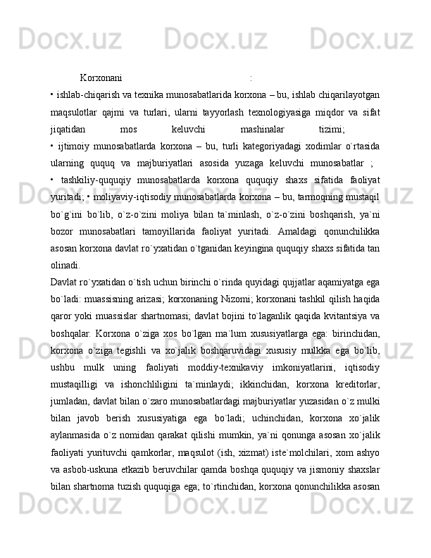 Korxonani   :  
• ishlab-chiqarish va texnika munosabatlarida korxona – bu, ishlab chiqarilayotgan
maqsulotlar   qajmi   va   turlari,   ularni   tayyorlash   texnologiyasiga   miqdor   va   sifat
jiqatidan   mos   keluvchi   mashinalar   tizimi;  
•   ijtimoiy   munosabatlarda   korxona   –   bu,   turli   kategoriyadagi   xodimlar   o`rtasida
ularning   ququq   va   majburiyatlari   asosida   yuzaga   keluvchi   munosabatlar   ;  
•   tashkiliy-ququqiy   munosabatlarda   korxona   ququqiy   shaxs   sifatida   faoliyat
yuritadi; • moliyaviy-iqtisodiy munosabatlarda korxona – bu, tarmoqning mustaqil
bo`g`ini   bo`lib,   o`z-o`zini   moliya   bilan   ta`minlash,   o`z-o`zini   boshqarish,   ya`ni
bozor   munosabatlari   tamoyillarida   faoliyat   yuritadi.   Amaldagi   qonunchilikka
asosan korxona davlat ro`yxatidan o`tganidan keyingina ququqiy shaxs sifatida tan
olinadi.  
Davlat ro`yxatidan o`tish uchun birinchi o`rinda quyidagi qujjatlar aqamiyatga ega
bo`ladi: muassisning arizasi; korxonaning Nizomi; korxonani tashkil qilish haqida
qaror  yoki  muassislar  shartnomasi;  davlat bojini to`laganlik qaqida kvitantsiya  va
boshqalar.   Korxona   o`ziga   xos   bo`lgan   ma`lum   xususiyatlarga   ega:   birinchidan,
korxona   o`ziga   tegishli   va   xo`jalik   boshqaruvidagi   xususiy   mulkka   ega   bo`lib,
ushbu   mulk   uning   faoliyati   moddiy-texnikaviy   imkoniyatlarini,   iqtisodiy
mustaqilligi   va   ishonchliligini   ta`minlaydi;   ikkinchidan,   korxona   kreditorlar,
jumladan, davlat bilan o`zaro munosabatlardagi majburiyatlar yuzasidan o`z mulki
bilan   javob   berish   xususiyatiga   ega   bo`ladi;   uchinchidan,   korxona   xo`jalik
aylanmasida   o`z   nomidan   qarakat   qilishi   mumkin,   ya`ni   qonunga   asosan   xo`jalik
faoliyati   yurituvchi   qamkorlar,   maqsulot   (ish,   xizmat)   iste`molchilari,   xom   ashyo
va asbob-uskuna etkazib beruvchilar qamda boshqa ququqiy va jismoniy shaxslar
bilan shartnoma tuzish ququqiga ega; to`rtinchidan, korxona qonunchilikka asosan 