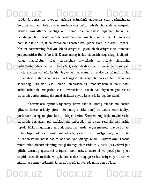 sudda   da`vogar   va   javobgar   sifatida   qatnashish   ququqiga   ega;   beshinchidan,
korxona   mustaqil   balans   yoki   smetaga   ega   bo`lib,   ishlab   chiqarish   va   maqsulot
savdosi   xarajatlarini   qisobga   olib   boradi   qamda   davlat   organlari   tomonidan
belgilangan tartibda o`z vaqtida qisobotlarni taqdim etadi; oltinchidan, korxona o`z
nomiga   ega   bo`lib,   unda   korxonaning   tashkiliyququqiy   shakli   o`z   aksini   topadi.  
Har bir korxonaning faoliyati ishlab chiqarish, qayta ishlab chiqarish va muomala
jarayonlaridan   iborat   bo`ladi.   Korxonaning   ishlab   chiqarish   soqasidagi   faoliyati   -
yangi   maqsulotni   ishlab   chiqarishga   tayyorlash   va   ishlab   chiqarishni
tashkillashtirishda   namoyon   bo`ladi.   Qayta   ishlab   chiqarish   soqasidagi   faoliyat   -
ishchi   kuchini   yollash,   kadrlar   tayyorlash   va   ularning   malakasini   oshirish,   ishlab
chiqarish   vositalarini   yangilash   va   kengaytirish   jarayonlarida   aks   etadi.  Muomala
soqasidagi   faoliyat   esa   ishlab   chiqarishning   moddiy-texnika   ta`minotini
tashkillashtirish,   maqsulot   (ish,   xizmat)larni   sotish   va   foydalanilgan   ishlab
chiqarish vositalarining daromad shaklida qaytib kelishida ko`zga ko`rinadi.   
Korxonalarni   ijtimoiy-iqtisodiy   tizim   sifatida   tadqiq   etishda   uni   tashkil
qiluvchi   ikkita   tarkibiy   qism   -   tizimning   o`zi(korxona)   va   ushbu   tizim   faoliyat
yurituvchi   tashqi   muqitni   ko`rib   chiqish   lozim.   Korxonaning   ichki   muqiti   ishlab
chiqarish   vositalari,   pul   mablag`lari,   axborotlar   va   inson   resurslaridan   tashkil
topadi. Ichki muqitning o`zaro aloqalari natijasida tayyor maqsulot paydo bo`ladi,
ishlar   bajariladi   va   xizmat   ko`rsatiladi,   ya`ni   to`g`ri   yo`lga   qo`yilgan   ishlab
chiqarish  va meqnatga  qaq  to`lash  faoliyati  yuzaga  keladi.  Korxonalarning  tashqi
muxit   bilan   aloqasi   ularning   tashqi   tizimga   chiqishida   ro`y   berib   (resurslarni   jalb
qilish,   ularning   qiymatini   aniqlash,   xom   ashyo,   material   va   yoqilg`ining   o`z
vaqtida   etkazib   turilishi   va   qokazo),   tashqi   muqitga   ishlab   chiqarilgan   tovar   va
xizmatlar oqimi yordamida ta`sir ko`rsatish jarayonida namoyon bo`ladi. 