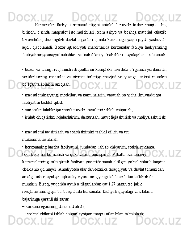 Korxonalar   faoliyati   samaradorligini   aniqlab   beruvchi   tashqi   muqit   –   bu,
birinchi   o`rinda   maqsulot   iste`molchilari,   xom   ashyo   va   boshqa   material   etkazib
beruvchilar, shuningdek davlat organlari qamda korxonaga yaqin joyda yashovchi
aqoli qisoblanadi. Bozor  iqtisodiyoti  sharoitlarida korxonalar faoliya faoliyatining
faoliyatiningasosiyyo`nalishlari yo`nalishlari yo`nalishlari quyidagilar qisoblanadi:
• bozor va uning rivojlanish istiqbollarini kompleks ravishda o`rganish yordamida,
xaridorlarning   maqsulot   va   xizmat   turlariga   mavjud   va   yuzaga   kelishi   mumkin
bo`lgan talablarini aniqlash; 
• maqsulotning yangi modellari va namunalarini yaratish bo`yicha ilmiytadqiqot 
faoliyatini tashkil qilish; 
• xaridorlar talablariga mos keluvchi tovarlarni ishlab chiqarish; 
• ishlab chiqarishni rejalashtirish, dasturlash, muvofiqlashtirish va moliyalashtirish;
• maqsulotni taqsimlash va sotish tizimini tashkil qilish va uni 
mukammallashtirish; 
• korxonaning barcha faoliyatini, jumladan, ishlab chiqarish, sotish, reklama, 
texnik xizmat ko`rsatish va qokazolarni boshqarish. Albatta, zamonaviy 
korxonalarning ko`p qirrali faoliyati yuqorida sanab o`tilgan yo`nalishlar bilangina 
cheklanib qolmaydi. Amaliyotda ular fan-texnika taraqqiyoti va davlat tomonidan 
amalga oshirilayotgan iqtisodiy siyosatning yangi talablari bilan to`ldirilishi 
mumkin. Biroq, yuqorida aytib o`tilganlardan qat`i 27 nazar, xo`jalik 
rivojlanishining qar bir bosqichida korxonalar faoliyati quyidagi vazifalarni 
bajarishga qaratilishi zarur: 
− korxona egasining daromad olishi; 
− iste`molchilarni ishlab chiqarilayotgan maqsulotlar bilan ta`minlash;  