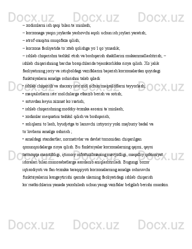 − xodimlarni ish qaqi bilan ta`minlash; 
− korxonaga yaqin joylarda yashovchi aqoli uchun ish joylari yaratish; 
− atrof-muqitni muqofaza qilish; 
− korxona faoliyatida to`xtab qolishga yo`l qo`ymaslik; 
− ishlab chiqarishni tashkil etish va boshqarish shakllarini mukammallashtirish; − 
ishlab chiqarishning barcha bosqichlarida tejamkorlikka rioya qilish. Xo`jalik 
faoliyatining joriy va istiqboldagi vazifalarini bajarish korxonalardan quyidagi 
funktsiyalarni amalga oshirishni talab qiladi: 
• ishlab chiqarish va shaxsiy iste`mol uchun maqsulotlarni tayyorlash; 
• maqsulotlarni iste`molchilarga etkazib berish va sotish; 
• sotuvdan keyin xizmat ko`rsatish; 
• ishlab chiqarishning moddiy-texnika asosini ta`minlash; 
• xodimlar meqnatini tashkil qilish va boshqarish; 
• soliqlarni to`lash, byudjetga to`lanuvchi ixtiyoriy yoki majburiy badal va 
to`lovlarni amalga oshirish ; 
• amaldagi standartlar, normativlar va davlat tomonidan chiqarilgan 
qonunqoidalarga rioya qilish. Bu funktsiyalar korxonalarning qajmi, qaysi 
tarmoqqa mansubligi, ijtimoiy infratuzilmaning mavjudligi, maqalliy qokimiyat 
idoralari bilan munosabatlarga asoslanib aniqlashtiriladi. Bugungi bozor 
iqtisodiyoti va fan-texnika taraqqiyoti korxonalarning amalga oshiruvchi 
funktsiyalarini kengaytirishi qamda ularning faoliyatidagi ishlab chiqarish 
ko`rsatkichlarini yanada yaxshilash uchun yangi vazifalar belgilab berishi mumkin. 