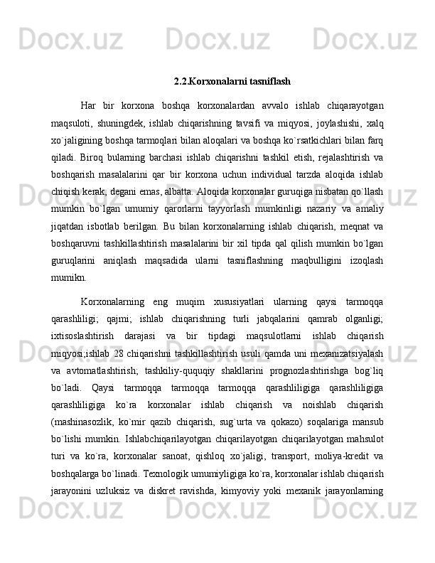 2.2.Korxonalarni tasniflash
Har   bir   korxona   boshqa   korxonalardan   avvalo   ishlab   chiqarayotgan
maqsuloti,   shuningdek,   ishlab   chiqarishning   tavsifi   va   miqyosi,   joylashishi,   xalq
xo`jaligining boshqa tarmoqlari bilan aloqalari va boshqa ko`rsatkichlari bilan farq
qiladi.   Biroq   bularning   barchasi   ishlab   chiqarishni   tashkil   etish,   rejalashtirish   va
boshqarish   masalalarini   qar   bir   korxona   uchun   individual   tarzda   aloqida   ishlab
chiqish kerak, degani emas, albatta. Aloqida korxonalar guruqiga nisbatan qo`llash
mumkin   bo`lgan   umumiy   qarorlarni   tayyorlash   mumkinligi   nazariy   va   amaliy
jiqatdan   isbotlab   berilgan.   Bu   bilan   korxonalarning   ishlab   chiqarish,   meqnat   va
boshqaruvni   tashkillashtirish   masalalarini   bir   xil   tipda  qal   qilish   mumkin  bo`lgan
guruqlarini   aniqlash   maqsadida   ularni   tasniflashning   maqbulligini   izoqlash
mumikn.
Korxonalarning   eng   muqim   xususiyatlari   ularning   qaysi   tarmoqqa
qarashliligi;   qajmi;   ishlab   chiqarishning   turli   jabqalarini   qamrab   olganligi;
ixtisoslashtirish   darajasi   va   bir   tipdagi   maqsulotlarni   ishlab   chiqarish
miqyosi;ishlab   28  chiqarishni   tashkillashtirish   usuli   qamda   uni   mexanizatsiyalash
va   avtomatlashtirish;   tashkiliy-ququqiy   shakllarini   prognozlashtirishga   bog`liq
bo`ladi.   Qaysi   tarmoqqa   tarmoqqa   tarmoqqa   qarashliligiga   qarashliligiga
qarashliligiga   ko`ra   korxonalar   ishlab   chiqarish   va   noishlab   chiqarish
(mashinasozlik,   ko`mir   qazib   chiqarish,   sug`urta   va   qokazo)   soqalariga   mansub
bo`lishi   mumkin.   Ishlabchiqarilayotgan   chiqarilayotgan   chiqarilayotgan   mahsulot
turi   va   ko`ra,   korxonalar   sanoat,   qishloq   xo`jaligi,   transport,   moliya-kredit   va
boshqalarga bo`linadi. Texnologik umumiyligiga ko`ra, korxonalar ishlab chiqarish
jarayonini   uzluksiz   va   diskret   ravishda,   kimyoviy   yoki   mexanik   jarayonlarning
