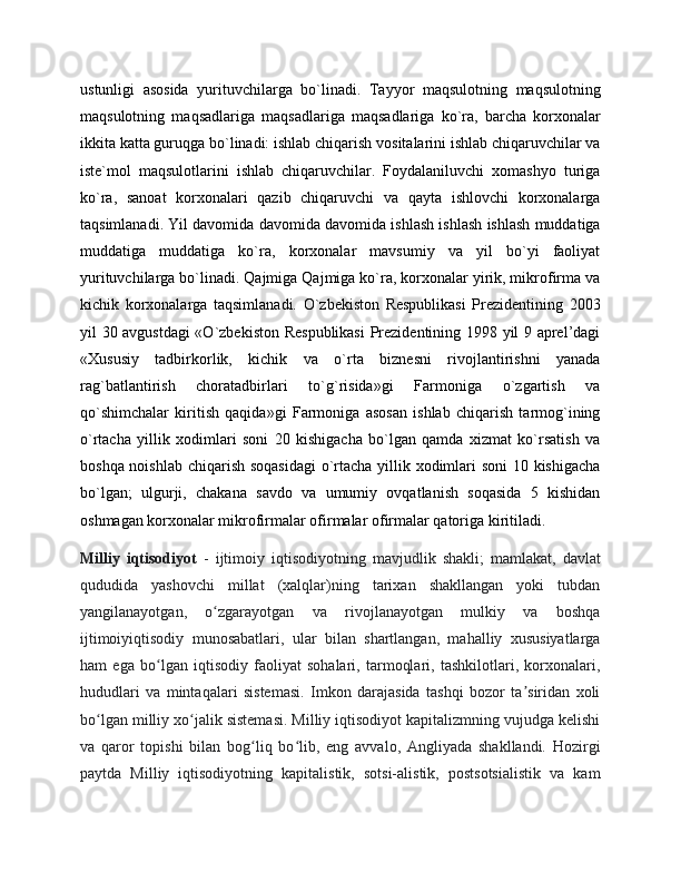 ustunligi   asosida   yurituvchilarga   bo`linadi.   Tayyor   maqsulotning   maqsulotning
maqsulotning   maqsadlariga   maqsadlariga   maqsadlariga   ko`ra,   barcha   korxonalar
ikkita katta guruqga bo`linadi: ishlab chiqarish vositalarini ishlab chiqaruvchilar va
iste`mol   maqsulotlarini   ishlab   chiqaruvchilar.   Foydalaniluvchi   xomashyo   turiga
ko`ra,   sanoat   korxonalari   qazib   chiqaruvchi   va   qayta   ishlovchi   korxonalarga
taqsimlanadi. Yil davomida davomida davomida ishlash ishlash ishlash muddatiga
muddatiga   muddatiga   ko`ra,   korxonalar   mavsumiy   va   yil   bo`yi   faoliyat
yurituvchilarga bo`linadi. Qajmiga Qajmiga ko`ra, korxonalar yirik, mikrofirma va
kichik   korxonalarga   taqsimlanadi.   O`zbekiston   Respublikasi   Prezidentining   2003
yil 30 avgustdagi «O`zbekiston Respublikasi  Prezidentining 1998 yil 9 aprel’dagi
«Xususiy   tadbirkorlik,   kichik   va   o`rta   biznesni   rivojlantirishni   yanada
rag`batlantirish   choratadbirlari   to`g`risida»gi   Farmoniga   o`zgartish   va
qo`shimchalar   kiritish   qaqida»gi   Farmoniga   asosan   ishlab   chiqarish   tarmog`ining
o`rtacha   yillik   xodimlari   soni   20   kishigacha   bo`lgan   qamda   xizmat   ko`rsatish   va
boshqa noishlab chiqarish soqasidagi  o`rtacha yillik xodimlari  soni  10 kishigacha
bo`lgan;   ulgurji,   chakana   savdo   va   umumiy   ovqatlanish   soqasida   5   kishidan
oshmagan korxonalar mikrofirmalar ofirmalar ofirmalar qatoriga kiritiladi. 
Milliy   iqtisodiyot   -   ijtimoiy   iqtisodiyotning   mavjudlik   shakli;   mamlakat,   davlat
qududida   yashovchi   millat   (xalqlar)ning   tarixan   shakllangan   yoki   tubdan
yangilanayotgan,   o zgarayotgan   va   rivojlanayotgan   mulkiy   va   boshqaʻ
ijtimoiyiqtisodiy   munosabatlari,   ular   bilan   shartlangan,   mahalliy   xususiyatlarga
ham   ega   bo lgan   iqtisodiy   faoliyat   sohalari,   tarmoqlari,   tashkilotlari,   korxonalari,	
ʻ
hududlari   va   mintaqalari   sistemasi.   Imkon   darajasida   tashqi   bozor   ta siridan   xoli	
ʼ
bo lgan milliy xo jalik sistemasi. Milliy iqtisodiyot kapitalizmning vujudga kelishi	
ʻ ʻ
va   qaror   topishi   bilan   bog liq   bo lib,   eng   avvalo,   Angliyada   shakllandi.   Hozirgi	
ʻ ʻ
paytda   Milliy   iqtisodiyotning   kapitalistik,   sotsi-alistik,   postsotsialistik   va   kam 