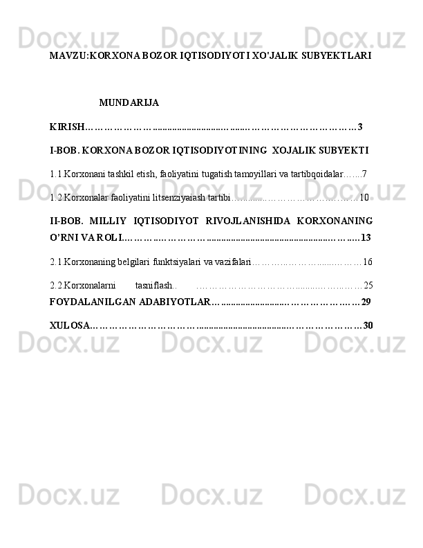 MAVZU: KORXONA BOZOR IQTISODIYOTI XO'JALIK SUBYEKTLARI
MUNDARIJA
KIRISH…………………............................….....………………………………3
I-BOB. KORXONA BOZOR IQTISODIYOTINING  XOJALIK SUBYEKTI
1.1.Korxonani tashkil etish, faoliyatini tugatish tamoyillari va tartibqoidalar…....7
1.2.Korxonalar faoliyatini litsenziyaiash tartibi…...........……………….….……10
II-BOB.   MILLIY   IQTISODIYOT   RIVOJLANISHIDA   KORXONANING
O’RNI VA ROLI.………..……………..................................................……..…13
2.1.Korxonaning belgilari funktsiyalari va vazifalari………...……….......………16
2.2.Korxonalarni   tasniflash..   .………………………….........……...……25
FOYDALANILGAN ADABIYOTLAR….........................……………….……29
XULOSA…………………………….....................................……………………30 