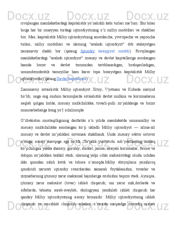 rivojlangan mamlakatlardagi kapitalistik yo nalishli kabi turlari ma lum. Shu bilanʻ ʼ
birga   har   bir   muayyan   turdagi   iqtisodiyotining   o z   milliy   modellari   va   shakllari	
ʻ
bor. Mas, kapitalistik Milliy iqtisodiyotning amerikacha, yevropacha va yaponcha
turlari,   milliy   modellari   va   ularning   "aralash   iqtisodiyot"   deb   atalayotgan
zamonaviy   shakli   bor   (qarang   Iqtisodiy   taraqqiyot   modeli ).   Rivojlangan
mamlakatlardagi   "aralash   iqtisodiyot"   xususiy   va   davlat   kapitallariga   asoslangan
hamda   bozor   va   davlat   tomonidan   tartiblanadigan,   boshqariladigan,
umumdemokratik   tamoyillar   ham   karor   topa   borayotgan   kapitalistik   Milliy
iqtisodiyotdir (qarang  Davlat  kapitalizmi ).
Zamonaviy   sotsialistik   Milliy   iqtisodiyot   Xitoy,   Vyetnam   va   Kubada   mavjud
bo lib,   unga   eng   muhim   tarmoqlarda   sotsialistik   davlat   mulkini   va   korxonalarini	
ʻ
saqlab   qolgan   holda,   xususiy   mulkchilikka,   tovarli-pulli   xo jaliklarga   va   bozor	
ʻ
munosabatlariga keng yo l ochilmoqda 	
ʻ
O zbekiston   mustaqilligining   dastlabki   o n   yilida   mamlakatda   umummilliy   va	
ʻ ʻ
xususiy   mulkchilikka   asoslangan   ko p   ukladli   Milliy   iqtisodiyot   —   xilma-xil	
ʻ
xususiy   va   davlat   xo jaliklari   sistemasi   shakllandi.   Unda   xususiy   sektor   ustuvor	
ʻ
o ringa,   asosiy   mavqega   ega   bo ldi.   Xo jalik   yurituvchi   sub yektlarning   mutlaq	
ʻ ʻ ʻ ʼ
ko pchiligini yakka shaxsiy, guruhiy, shirkat, jamoa, aksiyali korxonalar, fermer va
ʻ
dehqon xo jaliklari  tashkil  etadi;  ularning yalpi  ichki  mahsulotdagi  ulushi uchdan	
ʻ
ikki   qismdan   oshib   ketdi   va   tobora   o smoqda.Milliy   ehtiyojlarni   yaxshiroq	
ʻ
qondirish   zarurati   iqtisodiy   resurslardan   samarali   foydalanishni,   tovarlar   va
xizmatlarning ijtimoiy zarur maksimal hajmlariga erishishni taqozo etadi. Ayniqsa,
ijtimoiy   zarur   mahsulot   (tovar)   ishlab   chiqarish,   uni   zarur   mik,dorlarda   va
sifatlarda,   tabiatni   asrab-avaylab,   ekologiyani   yaxshilab   ishlab   chiqarish   har
qanday   Milliy   iqtisodiyotning   asosiy   krnunidir.   Milliy   iqtisodiyotning   ishlab
chiqarish   va   no-ishlab   chiqarish   sohalari   o rtasida   maqsadga   muvofiq   nisbati	
ʻ 