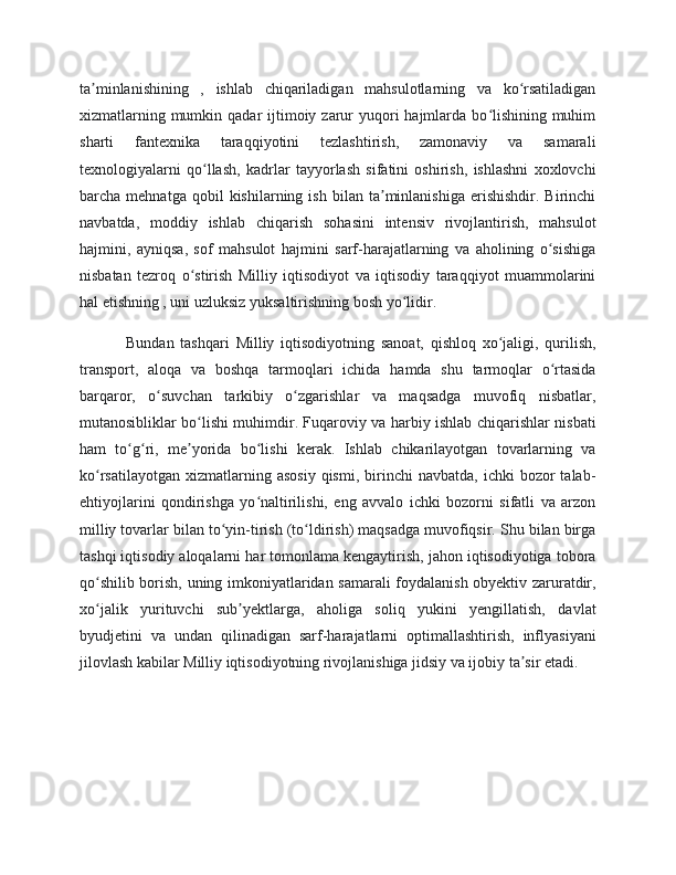 ta minlanishining   ,   ishlab   chiqariladigan   mahsulotlarning   va   ko rsatiladiganʼ ʻ
xizmatlarning mumkin qadar  ijtimoiy zarur  yuqori  hajmlarda bo lishining muhim	
ʻ
sharti   fantexnika   taraqqiyotini   tezlashtirish,   zamonaviy   va   samarali
texnologiyalarni   qo llash,   kadrlar   tayyorlash   sifatini   oshirish,   ishlashni   xoxlovchi	
ʻ
barcha  mehnatga   qobil   kishilarning   ish   bilan  ta minlanishiga   erishishdir.   Birinchi	
ʼ
navbatda,   moddiy   ishlab   chiqarish   sohasini   intensiv   rivojlantirish,   mahsulot
hajmini,   ayniqsa,   sof   mahsulot   hajmini   sarf-harajatlarning   va   aholining   o sishiga	
ʻ
nisbatan   tezroq   o stirish   Milliy   iqtisodiyot   va   iqtisodiy   taraqqiyot   muammolarini	
ʻ
hal etishning , uni uzluksiz yuksaltirishning bosh yo lidir.	
ʻ
Bundan   tashqari   Milliy   iqtisodiyotning   sanoat,   qishloq   xo jaligi,   qurilish,	
ʻ
transport,   aloqa   va   boshqa   tarmoqlari   ichida   hamda   shu   tarmoqlar   o rtasida	
ʻ
barqaror,   o suvchan   tarkibiy   o zgarishlar   va   maqsadga   muvofiq   nisbatlar,	
ʻ ʻ
mutanosibliklar bo lishi muhimdir. Fuqaroviy va harbiy ishlab chiqarishlar nisbati	
ʻ
ham   to g ri,   me yorida   bo lishi   kerak.   Ishlab   chikarilayotgan   tovarlarning   va	
ʻ ʻ ʼ ʻ
ko rsatilayotgan   xizmatlarning  asosiy  qismi,   birinchi  navbatda,   ichki   bozor  talab-	
ʻ
ehtiyojlarini   qondirishga   yo naltirilishi,   eng   avvalo   ichki   bozorni   sifatli   va   arzon	
ʻ
milliy tovarlar bilan to yin-tirish (to ldirish) maqsadga muvofiqsir. Shu bilan birga	
ʻ ʻ
tashqi iqtisodiy aloqalarni har tomonlama kengaytirish, jahon iqtisodiyotiga tobora
qo shilib borish, uning imkoniyatlaridan samarali foydalanish obyektiv zaruratdir,	
ʻ
xo jalik   yurituvchi   sub yektlarga,   aholiga   soliq   yukini   yengillatish,   davlat
ʻ ʼ
byudjetini   va   undan   qilinadigan   sarf-harajatlarni   optimallashtirish,   inflyasiyani
jilovlash kabilar Milliy iqtisodiyotning rivojlanishiga jidsiy va ijobiy ta sir etadi.	
ʼ 