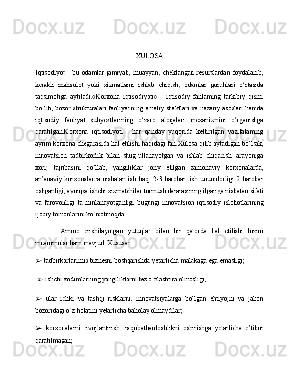 XULOSA
Iqtisodiyot   -   bu   odamlar   jamiyati,   muayyan,   cheklangan   resurslardan   foydalanib,
kerakli   mahsulot   yoki   xizmatlami   ishlab   chiqish,   odamlar   guruhlari   o‘rtasida
taqsimotiga   aytiladi.«Korxona   iqtisodiyoti»   -   iqtisodiy   fanlaming   tarkibiy   qismi
bo‘lib, bozor strukturalari faoliyatining amaliy shakllari va nazariy asoslari hamda
iqtisodiy   faoliyat   subyektlarining   o‘zaro   aloqalari   mexanizmini   o‘rganishga
qaratilgan.Korxona   iqtisodiyoti   -   har   qanday   yuqorida   keltirilgan   vazifalaming
ayrim korxona chegarasida hal etilishi haqidagi fan. Xulosa qilib aytadigan b о ‘lsak,
innovatsion   tadbirkorlik   bilan   shug’ullanayotgan   va   ishlab   chiqarish   jarayoniga
xorij   tajribasini   qo’llab,   yangiliklar   joriy   etilgan   zamonaviy   korxonalarda,
an’anaviy   korxonalar г a   nisbatan   ish   haqi   2-3   barobar,   ish   unumdorligi   2   barobar
oshganligi, ayniqsa ishchi xizmatchilar turmush darajasining ilgariga nisbatan sifati
va   farovonligi   ta’minlanayotganligi   bugungi   innovatsion   iqtisodiy   islohotlarining
ijobiy tomonlarini ko‘rsatmoqda.
  Ammo   erishilayotgan   yutuqlar   bilan   bir   qatorda   hal   etilishi   lozim
muammolar ham mavjud. Xususan: 
➢  tadbirkorlarimi з  biznesni boshqarishda yetarlicha malakaga ega emasligi;
  ➢  ishchi  х odimlarning yangiliklarni tez o’zlashtira olmasligi; 
➢   ular   ichki   va   tashqi   risklarni,   innovatsiyalarga   bo‘lgan   ehtiyojni   va   jahon
bozoridagi o‘z holatini yetarlicha baholay olmaydilar; 
➢   korxonalarni   rivojlantirish,   raqobatbardoshlikni   oshirishga   yetarlicha   e’tibor
qaratilmagan;  