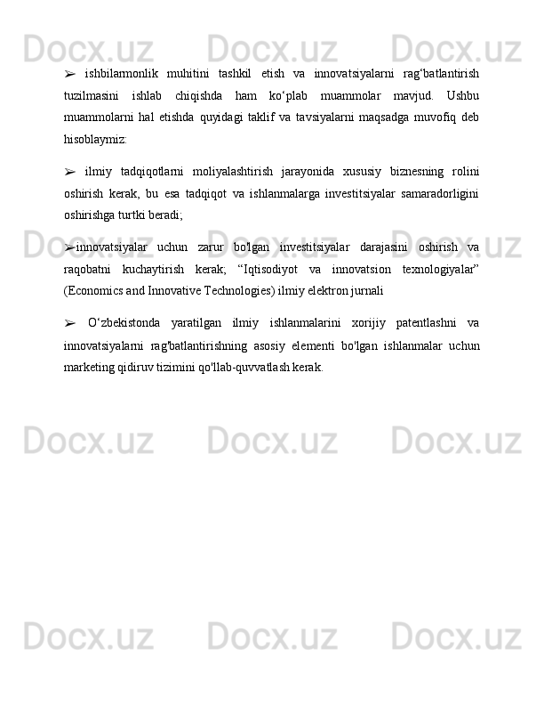 ➢   ishbilarmonlik   muhitini   tashkil   etish   va   innovatsiyalarni   rag‘batlantirish
tuzilmasini   ishlab   chiqishda   ham   ko‘plab   muammolar   mavjud.   Ushbu
muammolarni   hal   etishda   quyidagi   taklif   va   tavsiyalarni   maqsadga   muvofiq   deb
hisoblaymiz: 
➢   ilmiy   tadqiqotlarni   moliyalashtirish   jarayonida   xususiy   biznesning   rolini
oshirish   kerak,   bu   esa   tadqiqot   va   ishlanmalarga   investitsiyalar   samaradorligini
oshirishga turtki ber а di; 
➢ innovatsiyalar   uchun   zarur   bo'lgan   investitsiyalar   darajasini   oshirish   va
raqobatni   kuchaytirish   kerak;   “Iqtisodiyot   va   innovatsion   texnologiyalar”
(Economics and Innovative Technologies) ilmiy elektron jurnali 
➢   O‘zbekistonda   yaratilgan   ilmiy   ishlanmalarini   xorijiy   patentlashni   va
innovatsiyalarni   rag'batlantirishning   asosiy   elementi   bo'lgan   ishlanmalar   uchun
marketing qidiruv tizimini qo'llab-quvvatlash kerak. 