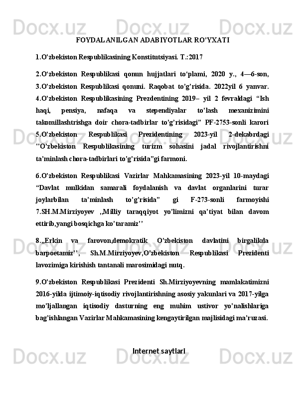                        FOYDALANILGAN ADABIYOTLAR RO’YXATI
1.O’zbekiston Respublikasining Konstitutsiyasi. T.:2017 
2.O‘zbekiston   Respublikasi   qonun   hujjatlari   to‘plami,   2020   y.,   4—6-son,
3.O’zbekiston   Respublikasi   qonuni.   Raqobat   to’g’risida.   2022yil   6   yanvar.
4.O’zbekiston   Respublikasining   Prezdentining   2019–   yil   2   fevraldagi   “Ish
haqi,   pensiya,   nafaqa   va   stependiyalar   to’lash   mexanizimini
takomillashtrishga   doir   chora-tadbirlar   to’g’risidagi”   PF-2753-sonli   karori
5.O’zbekiston   Respublikasi   Prezidentining   2023-yil   2-dekabrdagi
"O’zbekiston   Respublikasining   turizm   sohasini   jadal   rivojlantirishni
ta’minlash chora-tadbirlari to’g’risida”gi farmoni. 
6.O’zbekiston   Respublikasi   Vazirlar   Mahkamasining   2023-yil   10-maydagi
“Davlat   mulkidan   samarali   foydalanish   va   davlat   organlarini   turar
joylarbilan   ta’minlash   to’g’risida”   gi   F-273-sonli   farmoyishi
7.SH.M.Mirziyoyev   ,,Milliy   taraqqiyot   yo’limizni   qa’tiyat   bilan   davom
ettirib,yangi bosqichga ko’taramiz’’ 
8.,,Erkin   va   farovon,demokratik   O’zbekiston   davlatini   birgalikda
barpoetamiz’’,   Sh.M.Mirziyoyev,O’zbekiston   Respublikasi   Prezidenti
lavozimiga kirishish tantanali marosimidagi nutq. 
9.O’zbekiston   Respublikasi   Prezidenti   Sh.Mirziyoyevning   mamlakatimizni
2016-yilda ijtimoiy-iqtisodiy rivojlantirishning asosiy yakunlari va 2017-yilga
mo’ljallangan   iqtisodiy   dasturning   eng   muhim   ustivor   yo’nalishlariga
bag’ishlangan Vazirlar Mahkamasining kengaytirilgan majlisidagi ma’ruzasi.
          
Internet saytlari 
